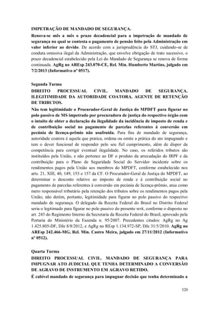 IMPETRAÇÃO DE MANDADO DE SEGURANÇA.
Renova-se mês a mês o prazo decadencial para a impetração de mandado de
segurança no qual se contesta o pagamento de pensão feito pela Administração em
valor inferior ao devido. De acordo com a jurisprudência do STJ, cuidando-se de
conduta omissiva ilegal da Administração, que envolve obrigação de trato sucessivo, o
prazo decadencial estabelecido pela Lei do Mandado de Segurança se renova de forma
continuada. AgRg no AREsp 243.070-CE, Rel. Min. Humberto Martins, julgado em
7/2/2013 (Informativo nº 0517).
Segunda Turma
DIREITO
PROCESSUAL
CIVIL.
MANDADO
DE
SEGURANÇA.
ILEGITIMIDADE DA AUTORIDADE COATORA. AGENTE DE RETENÇÃO
DE TRIBUTOS.
Não tem legitimidade o Procurador-Geral de Justiça do MPDFT para figurar no
polo passivo de MS impetrado por procuradora de justiça do respectivo órgão com
o intuito de obter a declaração da ilegalidade da incidência de imposto de renda e
de contribuição social no pagamento de parcelas referentes à conversão em
pecúnia de licença-prêmio não usufruída. Para fins de mandado de segurança,
autoridade coatora é aquela que pratica, ordena ou omite a prática do ato impugnado e
tem o dever funcional de responder pelo seu fiel cumprimento, além de dispor da
competência para corrigir eventual ilegalidade. No caso, os referidos tributos são
instituídos pela União, e não pertence ao DF o produto da arrecadação do IRPF e da
contribuição para o Plano de Seguridade Social do Servidor incidente sobre os
rendimentos pagos pela União aos membros do MPDFT, conforme estabelecido nos
arts. 21, XIII, 40, 149, 153 e 157 da CF. O Procurador-Geral de Justiça do MPDFT, ao
determinar o desconto relativo ao imposto de renda e à contribuição social no
pagamento de parcelas referentes à conversão em pecúnia de licença-prêmio, atua como
mero responsável tributário pela retenção dos tributos sobre os rendimentos pagos pela
União; não detém, portanto, legitimidade para figurar no polo passivo do respectivo
mandado de segurança. O delegado da Receita Federal do Brasil no Distrito Federal
seria o legitimado para figurar no polo passivo do presente writ, conforme o disposto no
art. 243 do Regimento Interno da Secretaria da Receita Federal do Brasil, aprovado pela
Portaria do Ministério da Fazenda n. 95/2007. Precedentes citados: AgRg no Ag
1.425.805-DF, DJe 8/8/2012, e AgRg no REsp 1.134.972-SP, DJe 31/5/2010. AgRg no
AREsp 242.466-MG, Rel. Min. Castro Meira, julgado em 27/11/2012 (Informativo
nº 0512).
Quarta Turma
DIREITO PROCESSUAL CIVIL. MANDADO DE SEGURANÇA PARA
IMPUGNAR ATO JUDICIAL QUE TENHA DETERMINADO A CONVERSÃO
DE AGRAVO DE INSTRUMENTO EM AGRAVO RETIDO.
É cabível mandado de segurança para impugnar decisão que tenha determinado a
320

 