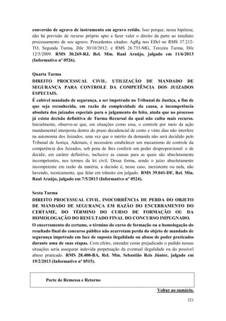 conversão de agravo de instrumento em agravo retido. Isso porque, nessa hipótese,
não há previsão de recurso próprio apto a fazer valer o direito da parte ao imediato
processamento de seu agravo. Precedentes citados: AgRg nos EDcl no RMS 37.212TO, Segunda Turma, DJe 30/10/2012; e RMS 26.733-MG, Terceira Turma, DJe
12/5/2009. RMS 30.269-RJ, Rel. Min. Raul Araújo, julgado em 11/6/2013
(Informativo nº 0526).
Quarta Turma
DIREITO PROCESSUAL CIVIL. UTILIZAÇÃO DE MANDADO DE
SEGURANÇA PARA CONTROLE DA COMPETÊNCIA DOS JUIZADOS
ESPECIAIS.
É cabível mandado de segurança, a ser impetrado no Tribunal de Justiça, a fim de
que seja reconhecida, em razão da complexidade da causa, a incompetência
absoluta dos juizados especiais para o julgamento do feito, ainda que no processo
já exista decisão definitiva de Turma Recursal da qual não caiba mais recurso.
Inicialmente, observe-se que, em situações como essa, o controle por meio da ação
mandamental interposta dentro do prazo decadencial de cento e vinte dias não interfere
na autonomia dos Juizados, uma vez que o mérito da demanda não será decidido pelo
Tribunal de Justiça. Ademais, é necessário estabelecer um mecanismo de controle da
competência dos Juizados, sob pena de lhes conferir um poder desproporcional: o de
decidir, em caráter definitivo, inclusive as causas para as quais são absolutamente
incompetentes, nos termos da lei civil. Dessa forma, sendo o juízo absolutamente
incompetente em razão da matéria, a decisão é, nesse caso, inexistente ou nula, não
havendo, tecnicamente, que falar em trânsito em julgado. RMS 39.041-DF, Rel. Min.
Raul Araújo, julgado em 7/5/2013 (Informativo nº 0524).
Sexta Turma
DIREITO PROCESSUAL CIVIL. INOCORRÊNCIA DE PERDA DO OBJETO
DE MANDADO DE SEGURANÇA EM RAZÃO DO ENCERRAMENTO DO
CERTAME, DO TÉRMINO DO CURSO DE FORMAÇÃO OU DA
HOMOLOGAÇÃO DO RESULTADO FINAL DO CONCURSO IMPUGNADO.
O encerramento do certame, o término do curso de formação ou a homologação do
resultado final do concurso público não acarretam perda do objeto de mandado de
segurança impetrado em face de suposta ilegalidade ou abuso de poder praticados
durante uma de suas etapas. Com efeito, entender como prejudicado o pedido nessas
situações seria assegurar indevida perpetuação da eventual ilegalidade ou do possível
abuso praticado. RMS 28.400-BA, Rel. Min. Sebastião Reis Júnior, julgado em
19/2/2013 (Informativo nº 0515).

Porte de Remessa e Retorno
Voltar ao sumário.
321

 