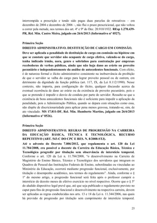 interrompida a prescrição e tendo sido pagas duas parcelas de retroativos – em
dezembro de 2004 e dezembro de 2006 –, não flui o prazo prescricional, que não voltou
a correr pela metade, nos termos dos art. 4º e 9º do Dec. 20.910/1932. REsp 1.270.439PR, Rel. Min. Castro Meira, julgado em 26/6/2013 (Informativo nº 0527).
Primeira Seção
DIREITO ADMINISTRATIVO. DESTITUIÇÃO DE CARGO EM COMISSÃO.
Deve ser aplicada a penalidade de destituição de cargo em comissão na hipótese em
que se constate que servidor não ocupante de cargo efetivo, valendo-se do cargo,
tenha indicado irmão, nora, genro e sobrinhos para contratação por empresas
recebedoras de verbas públicas, ainda que não haja dano ao erário ou proveito
pecuniário e independentemente da análise de antecedentes funcionais. Com efeito,
é de natureza formal o ilícito administrativo consistente na inobservância da proibição
de que o servidor se valha do cargo para lograr proveito pessoal ou de outrem, em
detrimento da dignidade da função pública (art. 117, IX, da Lei 8.112/1990). Nesse
contexto, não importa, para configuração do ilícito, qualquer discussão acerca da
eventual ocorrência de dano ao erário ou da existência de proveito pecuniário, pois o
que se pretende é impedir o desvio de conduta por parte do servidor. Ressalte-se que a
existência de bons antecedentes funcionais não é suficiente para impedir a aplicação da
penalidade, pois a Administração Pública, quando se depara com situações como essa,
não dispõe de discricionariedade para aplicar pena menos gravosa, tratando-se, sim, de
ato vinculado. MS 17.811-DF, Rel. Min. Humberto Martins, julgado em 26/6/2013
(Informativo nº 0526).
Primeira Seção
DIREITO ADMINISTRATIVO. REGRAS DE PROGRESSÃO NA CARREIRA
DA EDUCAÇÃO BÁSICA, TÉCNICA E TECNOLÓGICA. RECURSO
REPETITIVO (ART. 543-C DO CPC E RES. N. 8/2008-STJ).
Até o advento do Decreto 7.806/2012, que regulamenta o art. 120 da Lei
11.784/2008, era possível a docente da Carreira da Educação Básica, Técnica e
Tecnológica progredir por titulação sem observância de interstício temporal.
Conforme o art. 120 da Lei n. 11.784/2008, “o desenvolvimento na Carreira de
Magistério do Ensino Básico, Técnico e Tecnológico dos servidores que integram os
Quadros de Pessoal das Instituições Federais de Ensino, subordinadas ou vinculadas ao
Ministério da Educação, ocorrerá mediante progressão funcional, exclusivamente, por
titulação e desempenho acadêmico, nos termos do regulamento”. Ainda, conforme o §
1º do mesmo artigo, a progressão funcional será feita após o professor cumprir o
interstício de dezoito meses de efetivo exercício no nível respectivo. Ocorre que o § 5º
do aludido dispositivo legal prevê que, até que seja publicado o regulamento previsto no
caput para fins de progressão funcional e desenvolvimento na respectiva carreira, devem
ser aplicadas as regras estabelecidas nos arts. 13 e 14 da Lei n. 11.344/2006, nas quais
há previsão de progressão por titulação sem cumprimento de interstício temporal.
25

 