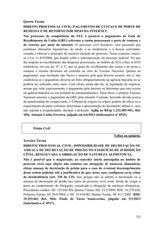 Quarta Turma
DIREITO PROCESSUAL CIVIL. PAGAMENTO DE CUSTAS E DE PORTE DE
REMESSA E DE RETORNO POR MEIO DA INTERNET.
Nos processos de competência do STJ, é possível o pagamento de Guia de
Recolhimento da União (GRU) referente a custas processuais e porte de remessa e
de retorno por meio da internet. O processo civil brasileiro vem passando por
contínuas alterações legislativas, de modo a se modernizar e a buscar celeridade,
visando a efetivar o princípio da razoável duração do processo. Nesse contexto, inserese a Lei 11.419/2006, que dispõe sobre a informatização do processo judicial. No que
diz respeito ao recolhimento das despesas processuais, no âmbito do STJ, a Res. 4/2010
estabelecia, em seu art. 6º, § 1º, que as guias de recolhimento das custas e do porte e
remessa e retorno deveriam ser emitidas no sítio do Tesouro Nacional. Quanto ao
pagamento, essa resolução não fixava a maneira pela qual deveria ocorrer, isto é, não
estabelecia se o pagamento deveria ser feito obrigatoriamente na agência bancária ou se
poderia ser utilizado outro meio. Com efeito, ainda não há, na legislação de regência,
norma que vede expressamente o pagamento pela internet ou determine que este ocorra
na agência bancária ou em terminal de autoatendimento. Além disso, o próprio Tesouro
Nacional autoriza o pagamento da GRU pela internet. Contudo, havendo dúvida acerca
da autenticidade do comprovante, o Tribunal de origem ou relator poderá, de ofício ou a
requerimento da parte contrária, determinar a apresentação de documento idôneo e, caso
não suprida a irregularidade, declarar a deserção. AgRg no REsp 1.232.385-MG, Rel.
Min. Antonio Carlos Ferreira, julgado em 6/6/2013 (Informativo nº 0525).

Prisão Civil
Voltar ao sumário.
Terceira Turma
DIREITO PROCESSUAL CIVIL. IMPOSSIBILIDADE DE DECRETAÇÃO OU
AMEAÇA DE DECRETAÇÃO DE PRISÃO NO EXERCÍCIO DE JURISDIÇÃO
CÍVEL, RESSALVADA A OBRIGAÇÃO DE NATUREZA ALIMENTÍCIA.
Não é possível que o magistrado, ao conceder tutela antecipada no âmbito de
processo cível cujo objeto não consista em obrigação de natureza alimentícia,
efetue ameaça de decretação de prisão para o caso de eventual descumprimento
dessa ordem judicial, sob a justificativa de que, nesse caso, configurar-se-ia crime
de desobediência (art. 330 do CP). Isso porque não se admite a decretação ou a
ameaça de decretação de prisão nos autos de processo civil como forma de coagir a
parte ao cumprimento de obrigação, ressalvada a obrigação de natureza alimentícia.
Precedentes citados: HC 125.042-RS, Quarta Turma, DJe 23/3/2009; RHC 16.279-GO,
Primeira Turma, DJ 30/9/2004; e HC 18.610-RJ, Quinta Turma, DJ 4/11/2002. RHC
35.253-RJ, Rel. Min. Paulo de Tarso Sanseverino, julgado em 5/3/2013
(Informativo nº 0517).

322

 