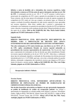idêntica a outra já decidida sob a sistemática dos recursos repetitivos, tenha
determinado a remessa ao STJ dos autos de agravo interposto com base no art. 544
do CPC. A reclamação prevista no art. 105, I, “f”, da CF somente é cabível para a
preservação da competência do STJ e para a garantia da autoridade de suas decisões.
Nesse contexto, não há como ajuizar tal reclamação em razão de suposta usurpação da
competência do STJ, tendo em vista que compete, em primeiro lugar, ao Tribunal de
origem a avaliação da perfeita adequação de cada recurso especial às teses apreciadas
nos recursos repetitivos. Além disso, também não é possível o ajuizamento de
reclamação com fundamento na garantia da autoridade de decisão do STJ em hipóteses
como a descrita, na qual não exista nenhuma decisão deste Tribunal proferida nos autos
dos quais ela se origina. EDcl na Rcl 10.869-PR, Rel. Min. Maria Isabel Gallotti,
julgado em 27/2/2013 (Informativo nº 0517).
Segunda Seção
DIREITO PROCESSUAL CIVIL. RECLAMAÇÃO. DESCABIMENTO DA
MEDIDA PARA A IMPUGNAÇÃO DE DECISÃO QUE APLICA
ENTENDIMENTO DE RECURSO REPRESENTATIVO DE CONTROVÉRSIA.
Não cabe reclamação ao STJ contra decisão que, com fulcro no art. 543-C, §7º, I,
do CPC, aplica entendimento firmado em recurso especial submetido ao
procedimento dos recursos representativos de controvérsia. Não há previsão legal
para o ajuizamento de reclamação em face de decisão que adota entendimento firmado
em recurso especial submetido ao rito do art. 543-C do CPC. Além disso, o cabimento
desse tipo de reclamação impediria a realização do fim precípuo da reforma processual
introduzida pela Lei n. 11.672/2008, qual seja, o de evitar a reiterada análise de questão
idêntica, otimizando o julgamento dos incontáveis recursos que chegam ao STJ com o
intuito de discutir a mesma matéria. AgRg na Rcl 10.805-RS, Rel. Min. Luiz Felipe
Salomão, julgado em 4/2/2013 (Informativo nº 0513).

Recuperação Judicial e Falência
Voltar ao sumário.
Terceira Turma
DIREITO PROCESSUAL CIVIL. HONORÁRIOS ADVOCATÍCIOS NA
HIPÓTESE DE IMPUGNAÇÃO AO PEDIDO DE HABILITAÇÃO DE
CRÉDITO EM RECUPERAÇÃO JUDICIAL.
São devidos honorários advocatícios na hipótese em que apresentada impugnação
ao pedido de habilitação de crédito em recuperação judicial. Isso porque a
apresentação de impugnação ao referido pedido torna litigioso o processo. Precedentes
citados: AgRg no REsp 1.062.884-SC, Quarta Turma, DJe 24/8/2012; e AgRg no REsp
958.620-SC, Terceira Turma, DJe 22/3/2011. REsp 1.197.177-RJ, Rel. Min. Nancy
Andrighi, julgado em 3/9/2013 (Informativo nº 0527).
324

 
