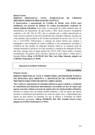 Quarta Turma
DIREITO
PROCESSUAL
CIVIL.
HABILITAÇÃO
DE
CRÉDITO
PREVIDENCIÁRIO EM PROCESSO DE FALÊNCIA.
É desnecessária a apresentação de Certidão de Dívida Ativa (CDA) para
habilitação, em processo de falência, de crédito previdenciário resultante de
decisão judicial trabalhista. Com efeito, a constituição do crédito tributário pela via
administrativa do lançamento, da qual resulta a CDA, título executivo extrajudicial
conforme o art. 585, VII, do CPC, não se confunde com o crédito materializado no
título executivo judicial no qual foi reconhecida uma obrigação tributária, nascida com
o fato gerador, cuja ocorrência se dá "na data da prestação do serviço" (art. 43, § 2º, da
Lei n. 8.212/1991). Efetivamente, a sentença da justiça laboral que condena o
empregador a uma obrigação de caráter trabalhista e, por consequência, reconhece a
existência do fato gerador da obrigação tributária insere-se na categoria geral de
sentença proferida no processo civil que reconhece a existência de obrigação de fazer,
não fazer, entregar coisa ou pagar quantia (art. 475-N, CPC). Desse modo, a sentença
consubstancia, ela própria, título executivo judicial no qual subjaz o crédito para a
Fazenda Pública. REsp 1.170.750-SP, Rel. Min. Luis Felipe Salomão, julgado em
27/08/2013 (Informativo nº 0530).

Repetição de Indébito Tributário
Voltar ao sumário.
Primeira Turma
DIREITO PROCESSUAL CIVIL E TRIBUTÁRIO. LEGIMITIDADE PASSIVA
EM DEMANDA QUE OBJETIVA A RESTITUIÇÃO DE CONTRIBUIÇÃO
PREVIDENCIÁRIA INDEVIDAMENTE ARRECADADA.
Não é cabível o ajuizamento de demanda judicial na qual se pleiteie a restituição
de contribuição previdenciária indevidamente arrecadada em face do sujeito que
apenas arrecada o tributo em nome do sujeito ativo da relação jurídico-tributária.
Pertence ao sujeito ativo da relação jurídico-tributária, e não ao sujeito que apenas
arrecada a contribuição previdenciária em nome do sujeito ativo, a legitimidade para
figurar no polo passivo de demanda em que se pleiteie a restituição do tributo
indevidamente arrecadado. AREsp 199.089-PE, Rel. Min. Arnaldo Esteves Lima,
julgado em 5/2/2013 (Informativo nº 0513).

325

 