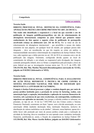 Competência
Voltar ao sumário.
Terceira Seção
DIREITO PROCESSUAL PENAL. DEFINIÇÃO DA COMPETÊNCIA PARA
APURAÇÃO DA PRÁTICA DO CRIME PREVISTO NO ART. 241 DO ECA.
Não tendo sido identificado o responsável e o local em que ocorrido o ato de
publicação de imagens pedófilo-pornográficas em site de relacionamento de
abrangência internacional, competirá ao juízo federal que primeiro tomar
conhecimento do fato apurar o suposto crime de publicação de pornografia
envolvendo criança ou adolescente (art. 241 do ECA). Por se tratar de site de
relacionamento de abrangência internacional – que possibilita o acesso dos dados
constantes de suas páginas, em qualquer local do mundo, por qualquer pessoa dele
integrante – deve ser reconhecida, no que diz respeito ao crime em análise, a
transnacionalidade necessária à determinação da competência da Justiça Federal. Posto
isso, cabe registrar que o delito previsto no art. 241 do ECA se consuma com o ato de
publicação das imagens. Entretanto, configurada dúvida quanto ao local do
cometimento da infração e em relação ao responsável pela divulgação das imagens
contendo pornografia infantil, deve se firmar a competência pela prevenção a favor do
juízo federal em que as investigações tiveram início (art. 72, § 2º, do CPP). CC
130.134-TO, Rel. Min. Marilza Maynard (Desembargadora convocada do TJ-SE),
julgado em 9/10/2013 (Informativo nº 0532).
Terceira Seção
DIREITO PROCESSUAL PENAL. COMPETÊNCIA PARA O JULGAMENTO
DE AÇÃO PENAL REFERENTE À PRÁTICA DE CRIME CONTRA O
SISTEMA FINANCEIRO NACIONAL POR MEIO DE SOCIEDADE QUE
DESENVOLVA A ATIVIDADE DE FACTORING.
Compete à Justiça Federal processar e julgar a conduta daquele que, por meio de
pessoa jurídica instituída para a prestação de serviço de factoring, realize, sem
autorização legal, a captação, intermediação e aplicação de recursos financeiros de
terceiros, sob a promessa de que estes receberiam, em contrapartida, rendimentos
superiores aos aplicados no mercado. Isso porque a referida conduta se subsume, em
princípio, ao tipo do art. 16 da Lei 7.492/1986 (Lei dos Crimes contra o Sistema
Financeiro Nacional), consistente em fazer “operar, sem a devida autorização, ou com
autorização obtida mediante declaração falsa, instituição financeira, inclusive de
distribuição de valores mobiliários ou de câmbio”. Ademais, nessa hipótese, apesar de o
delito haver sido praticado por meio de pessoa jurídica criada para a realização de
atividade de factoring, deve-se considerar ter esta operado como verdadeira instituição
financeira, justificando-se, assim, a fixação da competência na Justiça Federal. CC
115.338-PR, Rel. Min. Marco Aurélio Bellizze, julgado em 26/6/2013 (Informativo
327

 