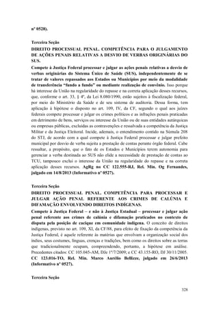 nº 0528).
Terceira Seção
DIREITO PROCESSUAL PENAL. COMPETÊNCIA PARA O JULGAMENTO
DE AÇÕES PENAIS RELATIVAS A DESVIO DE VERBAS ORIGINÁRIAS DO
SUS.
Compete à Justiça Federal processar e julgar as ações penais relativas a desvio de
verbas originárias do Sistema Único de Saúde (SUS), independentemente de se
tratar de valores repassados aos Estados ou Municípios por meio da modalidade
de transferência “fundo a fundo” ou mediante realização de convênio. Isso porque
há interesse da União na regularidade do repasse e na correta aplicação desses recursos,
que, conforme o art. 33, § 4º, da Lei 8.080/1990, estão sujeitos à fiscalização federal,
por meio do Ministério da Saúde e de seu sistema de auditoria. Dessa forma, tem
aplicação à hipótese o disposto no art. 109, IV, da CF, segundo o qual aos juízes
federais compete processar e julgar os crimes políticos e as infrações penais praticadas
em detrimento de bens, serviços ou interesse da União ou de suas entidades autárquicas
ou empresas públicas, excluídas as contravenções e ressalvada a competência da Justiça
Militar e da Justiça Eleitoral. Incide, ademais, o entendimento contido na Súmula 208
do STJ, de acordo com a qual compete à Justiça Federal processar e julgar prefeito
municipal por desvio de verba sujeita a prestação de contas perante órgão federal. Cabe
ressaltar, a propósito, que o fato de os Estados e Municípios terem autonomia para
gerenciar a verba destinada ao SUS não elide a necessidade de prestação de contas ao
TCU, tampouco exclui o interesse da União na regularidade do repasse e na correta
aplicação desses recursos. AgRg no CC 122.555-RJ, Rel. Min. Og Fernandes,
julgado em 14/8/2013 (Informativo nº 0527).
Terceira Seção
DIREITO PROCESSUAL PENAL. COMPETÊNCIA PARA PROCESSAR E
JULGAR AÇÃO PENAL REFERENTE AOS CRIMES DE CALÚNIA E
DIFAMAÇÃO ENVOLVENDO DIREITOS INDÍGENAS.
Compete à Justiça Federal – e não à Justiça Estadual – processar e julgar ação
penal referente aos crimes de calúnia e difamação praticados no contexto de
disputa pela posição de cacique em comunidade indígena. O conceito de direitos
indígenas, previsto no art. 109, XI, da CF/88, para efeito de fixação da competência da
Justiça Federal, é aquele referente às matérias que envolvam a organização social dos
índios, seus costumes, línguas, crenças e tradições, bem como os direitos sobre as terras
que tradicionalmente ocupam, compreendendo, portanto, a hipótese em análise.
Precedentes citados: CC 105.045-AM, DJe 1º/7/2009; e CC 43.155-RO, DJ 30/11/2005.
CC 123.016-TO, Rel. Min. Marco Aurélio Bellizze, julgado em 26/6/2013
(Informativo nº 0527).
Terceira Seção
328

 
