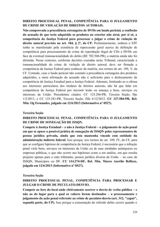 DIREITO PROCESSUAL PENAL. COMPETÊNCIA PARA O JULGAMENTO
DE CRIME DE VIOLAÇÃO DE DIREITOS AUTORAIS.
Não comprovada a procedência estrangeira de DVDs em laudo pericial, a confissão
do acusado de que teria adquirido os produtos no exterior não atrai, por si só, a
competência da Justiça Federal para processar e julgar o crime de violação de
direito autoral previsto no art. 184, § 2º, do CP. Preliminarmente, embora o STF
tenha se manifestado pela existência de repercussão geral acerca da definição de
competência para processamento de crime de reprodução ilegal de CDs e DVDs em
face da eventual transnacionalidade do delito (RE 702.560-PR), a matéria ainda não foi
dirimida. Nesse contexto, conforme decisões exaradas neste Tribunal, caracterizada a
transnacionalidade do crime de violação de direito autoral, deve ser firmada a
competência da Justiça Federal para conhecer da matéria, nos termos do art. 109, V, da
CF. Contudo, caso o laudo pericial não constate a procedência estrangeira dos produtos
adquiridos, a mera afirmação do acusado não é suficiente para o deslocamento da
competência da Justiça Estadual para a Justiça Federal. Ademais, limitando-se a ofensa
aos interesses particulares dos titulares de direitos autorais, não há que falar em
competência da Justiça Federal por inexistir lesão ou ameaça a bens, serviços ou
interesses da União. Precedentes citados: CC 125.286-PR, Terceira Seção, Dje
1/2/2013, e CC 125.281-PR, Terceira Seção, DJe 6/12/2012. CC 127.584-PR, Rel.
Min. Og Fernandes, julgado em 12/6/2013 (Informativo nº 0527).
Terceira Seção
DIREITO PROCESSUAL PENAL. COMPETÊNCIA PARA O JULGAMENTO
DE CRIME DE SONEGAÇÃO DE ISSQN.
Compete à Justiça Estadual – e não à Justiça Federal – o julgamento de ação penal
em que se apure a possível prática de sonegação de ISSQN pelos representantes de
pessoa jurídica privada, ainda que esta mantenha vínculo com entidade da
administração indireta federal. Isso porque, nos termos do art. 109, IV, da CF, para
que se configure hipótese de competência da Justiça Federal, é necessário que a infração
penal viole bens, serviços ou interesses da União ou de suas entidades autárquicas ou
empresas públicas, o que não ocorre nas hipóteses como a em análise, em que resulta
prejuízo apenas para o ente tributante, pessoa jurídica diversa da União – no caso de
ISSQN, Municípios ou DF. CC 114.274-DF, Rel. Min. Marco Aurélio Bellizze,
julgado em 12/6/2013 (Informativo nº 0527).
Terceira Seção
DIREITO PROCESSUAL PENAL. COMPETÊNCIA PARA PROCESSAR E
JULGAR O CRIME DE PECULATO-DESVIO.
Compete ao foro do local onde efetivamente ocorrer o desvio de verba pública – e
não ao do lugar para o qual os valores foram destinados – o processamento e
julgamento da ação penal referente ao crime de peculato-desvio (art. 312, "caput",
segunda parte, do CP). Isso porque a consumação do referido delito ocorre quando o
329

 