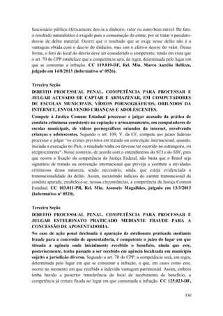 funcionário público efetivamente desvia o dinheiro, valor ou outro bem móvel. De fato,
o resultado naturalístico é exigido para a consumação do crime, por se tratar o peculatodesvio de delito material. Ocorre que o resultado que se exige nesse delito não é a
vantagem obtida com o desvio do dinheiro, mas sim o efetivo desvio do valor. Dessa
forma, o foro do local do desvio deve ser considerado o competente, tendo em vista que
o art. 70 do CPP estabelece que a competência será, de regra, determinada pelo lugar em
que se consumar a infração. CC 119.819-DF, Rel. Min. Marco Aurélio Bellizze,
julgado em 14/8/2013 (Informativo nº 0526).
Terceira Seção
DIREITO PROCESSUAL PENAL. COMPETÊNCIA PARA PROCESSAR E
JULGAR ACUSADO DE CAPTAR E ARMAZENAR, EM COMPUTADORES
DE ESCOLAS MUNICIPAIS, VÍDEOS PORNOGRÁFICOS, ORIUNDOS DA
INTERNET, ENVOLVENDO CRIANÇAS E ADOLESCENTES.
Compete à Justiça Comum Estadual processar e julgar acusado da prática de
conduta criminosa consistente na captação e armazenamento, em computadores de
escolas municipais, de vídeos pornográficos oriundos da internet, envolvendo
crianças e adolescentes. Segundo o art. 109, V, da CF, compete aos juízes federais
processar e julgar “os crimes previstos em tratado ou convenção internacional, quando,
iniciada a execução no País, o resultado tenha ou devesse ter ocorrido no estrangeiro, ou
reciprocamente”. Nesse contexto, de acordo com o entendimento do STJ e do STF, para
que ocorra a fixação da competência da Justiça Federal, não basta que o Brasil seja
signatário de tratado ou convenção internacional que preveja o combate a atividades
criminosas dessa natureza, sendo necessário, ainda, que esteja evidenciada a
transnacionalidade do delito. Assim, inexistindo indícios do caráter transnacional da
conduta apurada, estabelece-se, nessas circunstâncias, a competência da Justiça Comum
Estadual. CC 103.011-PR, Rel. Min. Assusete Magalhães, julgado em 13/3/2013
(Informativo nº 0520).
Terceira Seção
DIREITO PROCESSUAL PENAL. COMPETÊNCIA PARA PROCESSAR E
JULGAR ESTELIONATO PRATICADO MEDIANTE FRAUDE PARA A
CONCESSÃO DE APOSENTADORIA.
No caso de ação penal destinada à apuração de estelionato praticado mediante
fraude para a concessão de aposentadoria, é competente o juízo do lugar em que
situada a agência onde inicialmente recebido o benefício, ainda que este,
posteriormente, tenha passado a ser recebido em agência localizada em município
sujeito a jurisdição diversa. Segundo o art. 70 do CPP, a competência será, em regra,
determinada pelo lugar em que se consumar a infração, o que, em casos como este,
ocorre no momento em que recebida a indevida vantagem patrimonial. Assim, embora
tenha havido a posterior transferência do local de recebimento do benefício, a
competência já restara fixada no lugar em que consumada a infração. CC 125.023-DF,
330

 