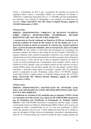 Assim, o entendimento do STJ é que a progressão dos docentes da carreira do
magistério básico, técnico e tecnológico federal, até a publicação do Decreto n.
7.806/2012, é regida pelas disposições da Lei n. 11.344/2006, com duas possibilidades:
por interstício, com avaliação de desempenho; e por titulação, sem observância do
interstício. REsp 1.343.128-SC, Rel. Min. Mauro Campbell Marques, julgado em
12/6/2013 (Informativo nº 0525).
Primeira Seção
DIREITO ADMINISTRATIVO. COBRANÇA DE REAJUSTE INCIDENTE
SOBRE PARCELA REMUNERATÓRIA INCORPORADA. RECURSO
REPETITIVO (ART. 543-C DO CPC E RES. 8/2008-STJ).
A incorporação da Parcela Autônoma do Magistério (PAM) aos vencimentos dos
professores públicos do Estado do Rio Grande do Sul não implica, por si só, a
prescrição do fundo de direito da pretensão de cobrança dos reajustes incidentes
sobre a parcela incorporada instituídos, antes da incorporação, pela Lei Estadual
10.395/1995. De fato, embora a PAM tenha sido incorporada aos vencimentos dos
professores públicos do Estado do Rio Grande do Sul (Lei Estadual 11.662/2001), os
reajustes incidentes sobre a parcela incorporada e anteriores a esse evento repercutem
continuamente na esfera jurídico-patrimonial dos servidores, gerando efeitos financeiros
de trato sucessivo. Assim, não há que se falar em negativa inequívoca do direito à
revisão da verba incorporada ante a incorporação. Nessa situação, incide a regra da
Súmula 85 do STJ, segundo a qual, nas relações jurídicas de trato sucessivo em que a
Fazenda Pública figure como devedora, quando não tiver sido negado o próprio direito
reclamado, a prescrição atinge apenas as prestações vencidas antes do quinquênio
anterior à propositura da ação. Precedentes citados: REsp 1.313.586-RS, Segunda
Turma, DJe 4/2/2013 e AgRg no REsp 1.313.646-RS, Primeira Turma, DJe 21/9/2012.
REsp 1.336.213-RS, Rel. Ministro Herman Benjamin, julgado em 12/6/2013
(Informativo nº 0522).
Primeira Seção
DIREITO ADMINISTRATIVO. GRATIFICAÇÃO DE ATIVIDADE (GAE)
PAGA AOS ADVOGADOS DA UNIÃO. RECURSO REPETITIVO (ART. 543-C
DO CPC E RES. 8/2008-STJ).
A Gratificação de Atividade (GAE) instituída pela Lei Delegada 13/1992 é devida
aos Advogados da União somente até a edição da MP 2.048-26/2000, momento em
que foi substituída pela Gratificação de Desempenho de Atividade Jurídica
(GDAJ). A MP 2.048-26/2000 reestruturou e reorganizou carreiras, cargos e funções
comissionadas técnicas no âmbito da Administração Pública Federal, entre as quais a de
Advogado da União, concedendo-lhes, no art. 41, uma nova gratificação, a GDAJ.
Assim, não obstante o fato de o art. 1º dessa medida provisória não ter se referido ao
cargo de Advogado da União, devem ser interpretados, sistemática e teleologicamente,
seus arts. 41 e 59 para concluir que a GAE foi retirada de todos os cargos tratados por
26

 