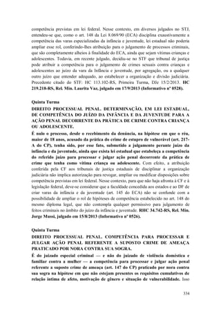 competência previstas em lei federal. Nesse contexto, em diversos julgados no STJ,
entendeu-se que, como o art. 148 da Lei 8.069/90 (ECA) disciplina exaustivamente a
competência das varas especializadas da infância e juventude, lei estadual não poderia
ampliar esse rol, conferindo-lhes atribuição para o julgamento de processos criminais,
que são completamente alheios à finalidade do ECA, ainda que sejam vítimas crianças e
adolescentes. Todavia, em recente julgado, decidiu-se no STF que tribunal de justiça
pode atribuir a competência para o julgamento de crimes sexuais contra crianças e
adolescentes ao juízo da vara da Infância e juventude, por agregação, ou a qualquer
outro juízo que entender adequado, ao estabelecer a organização e divisão judiciária.
Precedente citado do STF: HC 113.102-RS, Primeira Turma, DJe 15/2/2013. HC
219.218-RS, Rel. Min. Laurita Vaz, julgado em 17/9/2013 (Informativo nº 0528).
Quinta Turma
DIREITO PROCESSUAL PENAL. DETERMINAÇÃO, EM LEI ESTADUAL,
DE COMPETÊNCIA DO JUÍZO DA INFÂNCIA E DA JUVENTUDE PARA A
AÇÃO PENAL DECORRENTE DA PRÁTICA DE CRIME CONTRA CRIANÇA
OU ADOLESCENTE.
É nulo o processo, desde o recebimento da denúncia, na hipótese em que o réu,
maior de 18 anos, acusado da prática do crime de estupro de vulnerável (art. 217A do CP), tenha sido, por esse fato, submetido a julgamento perante juízo da
infância e da juventude, ainda que exista lei estadual que estabeleça a competência
do referido juízo para processar e julgar ação penal decorrente da prática de
crime que tenha como vítima criança ou adolescente. Com efeito, a atribuição
conferida pela CF aos tribunais de justiça estaduais de disciplinar a organização
judiciária não implica autorização para revogar, ampliar ou modificar disposições sobre
competência previstas em lei federal. Nesse contexto, para que não haja afronta à CF e à
legislação federal, deve-se considerar que a faculdade concedida aos estados e ao DF de
criar varas da infância e da juventude (art. 145 do ECA) não se confunde com a
possibilidade de ampliar o rol de hipóteses de competência estabelecido no art. 148 do
mesmo diploma legal, que não contempla qualquer permissivo para julgamento de
feitos criminais no âmbito do juízo da infância e juventude. RHC 34.742-RS, Rel. Min.
Jorge Mussi, julgado em 15/8/2013 (Informativo nº 0526).
Quinta Turma
DIREITO PROCESSUAL PENAL. COMPETÊNCIA PARA PROCESSAR E
JULGAR AÇÃO PENAL REFERENTE A SUPOSTO CRIME DE AMEAÇA
PRATICADO POR NORA CONTRA SUA SOGRA.
É do juizado especial criminal — e não do juizado de violência doméstica e
familiar contra a mulher — a competência para processar e julgar ação penal
referente a suposto crime de ameaça (art. 147 do CP) praticado por nora contra
sua sogra na hipótese em que não estejam presentes os requisitos cumulativos de
relação íntima de afeto, motivação de gênero e situação de vulnerabilidade. Isso
334

 