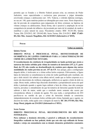 permitiu que os Estados e o Distrito Federal possam criar, na estrutura do Poder
Judiciário, varas especializadas e exclusivas para processar e julgar demandas
envolvendo crianças e adolescentes (art. 145). Todavia, o referido diploma restringiu,
no seu art. 148, quais matérias podem ser abrangidas por essas varas. Neste dispositivo,
não há previsão de competência para julgamento de feitos criminais na hipótese de
vítimas crianças ou adolescentes. Dessa forma, não é possível a ampliação do rol de
competência do juizado da infância e da juventude por meio de lei estadual, de modo a
modificar o juízo natural da causa. Precedentes citados: RHC 30.241-RS, Quinta
Turma, DJe 22/8/2012; HC 250.842-RS, Sexta Turma, DJe 21/6/2013. RHC 37.603RS, Rel. Min. Assusete Magalhães, DJe 16/10/2013 (Informativo nº 0529).

Provas
Voltar ao sumário.
Quinta Turma
DIREITO PENAL E PROCESSUAL PENAL. DESNECESSIDADE DE
OCORRÊNCIA DE LESÕES CORPORAIS PARA A CARACTERIZAÇÃO DO
CRIME DE LATROCÍNIO TENTADO.
O reconhecimento da existência de irregularidades no laudo pericial que atesta a
natureza das lesões sofridas pela vítima de tentativa de latrocínio (157, § 3º, parte
final, do CP) não resulta na desclassificação da conduta para alguma das outras
modalidades de roubo prevista no art. 157 do CP. Isso porque, para a configuração
daquele delito, é irrelevante se a vítima sofreu lesões corporais. Efetivamente, a figura
típica do latrocínio se consubstancia no crime de roubo qualificado pelo resultado, em
que o dolo inicial é de subtrair coisa alheia móvel, sendo que as lesões corporais ou a
morte são decorrentes da violência empregada, atribuíveis ao agente a título de dolo ou
culpa. Desse modo, embora haja discussão doutrinária e jurisprudencial acerca de qual
delito é praticado quando o agente logra subtrair o bem da vítima, mas não consegue
matá-la, prevalece o entendimento de que há tentativa de latrocínio quando há dolo de
subtrair e dolo de matar, sendo que o resultado morte somente não ocorre por
circunstâncias alheias à vontade do agente. Por essa razão, a jurisprudência do STJ
pacificou-se no sentido de que o crime de latrocínio tentado se caracteriza
independentemente de eventuais lesões sofridas pela vítima, bastando que o agente, no
decorrer do roubo, tenha agido com o desígnio de matá-la. HC 201.175-MS, Rel. Min.
Jorge Mussi, julgado em 23/4/2013 (Informativo nº 0521).
Sexta Turma
DIREITO PROCESSUAL PENAL. RECONHECIMENTO DO RÉU POR
FOTOGRAFIA.
Para embasar a denúncia oferecida, é possível a utilização do reconhecimento
fotográfico realizado na fase policial, desde que este não seja utilizado de forma
isolada e esteja em consonância com os demais elementos probatórios constantes
336

 