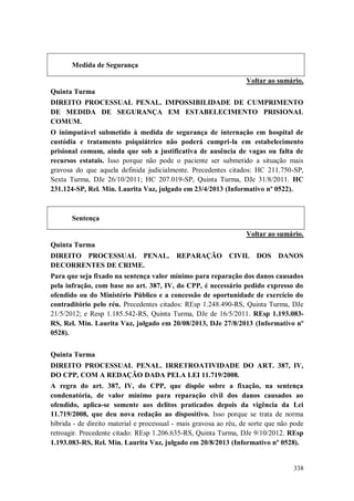 Medida de Segurança
Voltar ao sumário.
Quinta Turma
DIREITO PROCESSUAL PENAL. IMPOSSIBILIDADE DE CUMPRIMENTO
DE MEDIDA DE SEGURANÇA EM ESTABELECIMENTO PRISIONAL
COMUM.
O inimputável submetido à medida de segurança de internação em hospital de
custódia e tratamento psiquiátrico não poderá cumpri-la em estabelecimento
prisional comum, ainda que sob a justificativa de ausência de vagas ou falta de
recursos estatais. Isso porque não pode o paciente ser submetido a situação mais
gravosa do que aquela definida judicialmente. Precedentes citados: HC 211.750-SP,
Sexta Turma, DJe 26/10/2011; HC 207.019-SP, Quinta Turma, DJe 31/8/2011. HC
231.124-SP, Rel. Min. Laurita Vaz, julgado em 23/4/2013 (Informativo nº 0522).

Sentença
Voltar ao sumário.
Quinta Turma
DIREITO PROCESSUAL PENAL.
DECORRENTES DE CRIME.

REPARAÇÃO CIVIL DOS DANOS

Para que seja fixado na sentença valor mínimo para reparação dos danos causados
pela infração, com base no art. 387, IV, do CPP, é necessário pedido expresso do
ofendido ou do Ministério Público e a concessão de oportunidade de exercício do
contraditório pelo réu. Precedentes citados: REsp 1.248.490-RS, Quinta Turma, DJe
21/5/2012; e Resp 1.185.542-RS, Quinta Turma, DJe de 16/5/2011. REsp 1.193.083RS, Rel. Min. Laurita Vaz, julgado em 20/08/2013, DJe 27/8/2013 (Informativo nº
0528).
Quinta Turma
DIREITO PROCESSUAL PENAL. IRRETROATIVIDADE DO ART. 387, IV,
DO CPP, COM A REDAÇÃO DADA PELA LEI 11.719/2008.
A regra do art. 387, IV, do CPP, que dispõe sobre a fixação, na sentença
condenatória, de valor mínimo para reparação civil dos danos causados ao
ofendido, aplica-se somente aos delitos praticados depois da vigência da Lei
11.719/2008, que deu nova redação ao dispositivo. Isso porque se trata de norma
híbrida - de direito material e processual - mais gravosa ao réu, de sorte que não pode
retroagir. Precedente citado: REsp 1.206.635-RS, Quinta Turma, DJe 9/10/2012. REsp
1.193.083-RS, Rel. Min. Laurita Vaz, julgado em 20/8/2013 (Informativo nº 0528).

338

 