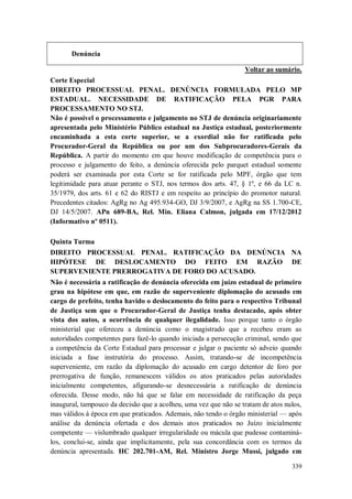 Denúncia
Voltar ao sumário.
Corte Especial
DIREITO PROCESSUAL PENAL. DENÚNCIA FORMULADA PELO MP
ESTADUAL. NECESSIDADE DE RATIFICAÇÃO PELA PGR PARA
PROCESSAMENTO NO STJ.
Não é possível o processamento e julgamento no STJ de denúncia originariamente
apresentada pelo Ministério Público estadual na Justiça estadual, posteriormente
encaminhada a esta corte superior, se a exordial não for ratificada pelo
Procurador-Geral da República ou por um dos Subprocuradores-Gerais da
República. A partir do momento em que houve modificação de competência para o
processo e julgamento do feito, a denúncia oferecida pelo parquet estadual somente
poderá ser examinada por esta Corte se for ratificada pelo MPF, órgão que tem
legitimidade para atuar perante o STJ, nos termos dos arts. 47, § 1º, e 66 da LC n.
35/1979, dos arts. 61 e 62 do RISTJ e em respeito ao princípio do promotor natural.
Precedentes citados: AgRg no Ag 495.934-GO, DJ 3/9/2007, e AgRg na SS 1.700-CE,
DJ 14/5/2007. APn 689-BA, Rel. Min. Eliana Calmon, julgada em 17/12/2012
(Informativo nº 0511).
Quinta Turma
DIREITO PROCESSUAL PENAL. RATIFICAÇÃO DA DENÚNCIA NA
HIPÓTESE DE DESLOCAMENTO DO FEITO EM RAZÃO DE
SUPERVENIENTE PRERROGATIVA DE FORO DO ACUSADO.
Não é necessária a ratificação de denúncia oferecida em juízo estadual de primeiro
grau na hipótese em que, em razão de superveniente diplomação do acusado em
cargo de prefeito, tenha havido o deslocamento do feito para o respectivo Tribunal
de Justiça sem que o Procurador-Geral de Justiça tenha destacado, após obter
vista dos autos, a ocorrência de qualquer ilegalidade. Isso porque tanto o órgão
ministerial que ofereceu a denúncia como o magistrado que a recebeu eram as
autoridades competentes para fazê-lo quando iniciada a persecução criminal, sendo que
a competência da Corte Estadual para processar e julgar o paciente só adveio quando
iniciada a fase instrutória do processo. Assim, tratando-se de incompetência
superveniente, em razão da diplomação do acusado em cargo detentor de foro por
prerrogativa de função, remanescem válidos os atos praticados pelas autoridades
inicialmente competentes, afigurando-se desnecessária a ratificação de denúncia
oferecida. Desse modo, não há que se falar em necessidade de ratificação da peça
inaugural, tampouco da decisão que a acolheu, uma vez que não se tratam de atos nulos,
mas válidos à época em que praticados. Ademais, não tendo o órgão ministerial — após
análise da denúncia ofertada e dos demais atos praticados no Juízo inicialmente
competente — vislumbrado qualquer irregularidade ou mácula que pudesse contaminálos, conclui-se, ainda que implicitamente, pela sua concordância com os termos da
denúncia apresentada. HC 202.701-AM, Rel. Ministro Jorge Mussi, julgado em
339

 