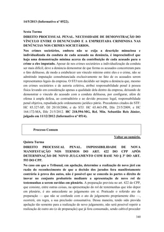 14/5/2013 (Informativo nº 0522).
Sexta Turma
DIREITO PROCESSUAL PENAL. NECESSIDADE DE DEMONSTRAÇÃO DO
VÍNCULO ENTRE O DENUNCIADO E A EMPREITADA CRIMINOSA NAS
DENÚNCIAS NOS CRIMES SOCIETÁRIOS.
Nos crimes societários, embora não se exija a descrição minuciosa e
individualizada da conduta de cada acusado na denúncia, é imprescindível que
haja uma demonstração mínima acerca da contribuição de cada acusado para o
crime a eles imputado. Apesar de nos crimes societários a individualização da conduta
ser mais difícil, deve a denúncia demonstrar de que forma os acusados concorreram para
o fato delituoso, de modo a estabelecer um vínculo mínimo entre eles e o crime, não se
admitindo imputação consubstanciada exclusivamente no fato de os acusados serem
representantes legais da empresa. O STJ tem decidido ser inepta a denúncia que, mesmo
em crimes societários e de autoria coletiva, atribui responsabilidade penal à pessoa
física levando em consideração apenas a qualidade dela dentro da empresa, deixando de
demonstrar o vínculo do acusado com a conduta delituosa, por configurar, além de
ofensa à ampla defesa, ao contraditório e ao devido processo legal, responsabilidade
penal objetiva, repudiada pelo ordenamento jurídico pátrio. Precedentes citados do STF:
HC 85.327-SP, DJ 20/10/2006; e do STJ: HC 65.463-PR, DJe 25/5/2009, e HC
164.172-MA, DJe 21/5/2012. HC 218.594-MG, Rel. Min. Sebastião Reis Júnior,
julgado em 11/12/2012 (Informativo nº 0514).

Processo Comum
Voltar ao sumário.
Quinta Turma
DIREITO PROCESSUAL PENAL. IMPOSSIBILIDADE DE NOVA
MANIFESTAÇÃO NOS TERMOS DO ART. 422 DO CPP APÓS
DETERMINAÇÃO DE NOVO JULGAMENTO COM BASE NO § 3º DO ART.
593 DO CPP.
No caso em que o Tribunal, em apelação, determine a realização de novo júri em
razão do reconhecimento de que a decisão dos jurados fora manifestamente
contrária à prova dos autos, não é possível que se conceda às partes o direito de
inovar no conjunto probatório mediante a apresentação de novo rol de
testemunhas a serem ouvidas em plenário. A preparação prevista no art. 422 do CPP,
que consiste, entre outras coisas, na apresentação do rol de testemunhas que irão depor
em plenário, é ato antecedente ao julgamento em si. Praticado o referido ato de
preparação — que não se confunde com o ato de julgamento propriamente dito —,
ocorrerá, em regra, a sua preclusão consumativa. Dessa maneira, tendo sido provida
apelação tão somente para a realização de novo julgamento, não será possível repetir a
realização de outro ato (o de preparação) que já fora consumado, sendo cabível proceder
340

 