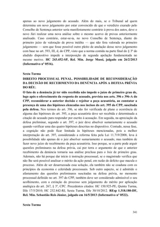apenas ao novo julgamento do acusado. Além do mais, se o Tribunal ad quem
determina um novo julgamento por estar convencido de que o veredicto exarado pelo
Conselho de Sentença anterior seria manifestamente contrário à prova dos autos, deve o
novo Júri realizar uma nova análise sobre o mesmo acervo de provas anteriormente
analisado. Caso contrário, estar-se-ia, no novo Conselho de Sentença, diante do
primeiro juízo de valoração de prova inédita — que não fora valorada no primeiro
julgamento — sem que fosse possível outro pleito de anulação desse novo julgamento
com base no art. 593, III, d, do CPP, visto que a norma contida na parte final do § 3º do
aludido dispositivo impede a interposição de segunda apelação fundamentada no
mesmo motivo. HC 243.452-SP, Rel. Min. Jorge Mussi, julgado em 26/2/2013
(Informativo nº 0516).
Sexta Turma
DIREITO PROCESSUAL PENAL. POSSIBILIDADE DE RECONSIDERAÇÃO
DA DECISÃO DE RECEBIMENTO DA DENÚNCIA APÓS A DEFESA PRÉVIA
DO RÉU.
O fato de a denúncia já ter sido recebida não impede o juízo de primeiro grau de,
logo após o oferecimento da resposta do acusado, prevista nos arts. 396 e 396-A do
CPP, reconsiderar a anterior decisão e rejeitar a peça acusatória, ao constatar a
presença de uma das hipóteses elencadas nos incisos do art. 395 do CPP, suscitada
pela defesa. Nos termos do art. 396, se não for verificada de plano a ocorrência de
alguma das hipóteses do art. 395, a peça acusatória deve ser recebida e determinada a
citação do acusado para responder por escrito à acusação. Em seguida, na apreciação da
defesa preliminar, segundo o art. 397, o juiz deve absolver sumariamente o acusado
quando verificar uma das quatro hipóteses descritas no dispositivo. Contudo, nessa fase,
a cognição não pode ficar limitada às hipóteses mencionadas, pois a melhor
interpretação do art. 397, considerando a reforma feita pela Lei 11.719/2008, leva à
possibilidade não apenas de o juiz absolver sumariamente o acusado, mas também de
fazer novo juízo de recebimento da peça acusatória. Isso porque, se a parte pode arguir
questões preliminares na defesa prévia, cai por terra o argumento de que o anterior
recebimento da denúncia tornaria sua análise preclusa para o Juiz de primeiro grau.
Ademais, não há porque dar início à instrução processual, se o magistrado verifica que
não lhe será possível analisar o mérito da ação penal, em razão de defeito que macula o
processo. Além de ser desarrazoada essa solução, ela também não se coaduna com os
princípios da economia e celeridade processuais. Sob outro aspecto, se é admitido o
afastamento das questões preliminares suscitadas na defesa prévia, no momento
processual definido no art. 397 do CPP, também deve ser considerado admissível o seu
acolhimento, com a extinção do processo sem julgamento do mérito por aplicação
analógica do art. 267, § 3º, CPC. Precedentes citados: HC 150.925-PE, Quinta Turma,
DJe 17/5/2010; HC 232.842-RJ, Sexta Turma, DJe 30/10/2012. REsp 1.318.180-DF,
Rel. Min. Sebastião Reis Júnior, julgado em 16/5/2013 (Informativo nº 0522).
Sexta Turma
341

 