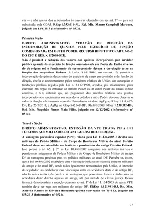 ela — e não apenas dos relacionados às carreiras elencadas em seu art. 1º — para ser
substituída pela GDAJ. REsp 1.353.016-AL, Rel. Min. Mauro Campbell Marques,
julgado em 12/6/2013 (Informativo nº 0522).
Primeira Seção
DIREITO
ADMINISTRATIVO.
VEDAÇÃO
DE
REDUÇÃO
DA
INCORPORAÇÃO DE QUINTOS PELO EXERCÍCIO DE FUNÇÃO
COMISSIONADA EM OUTRO PODER. RECURSO REPETITIVO (ART. 543-C
DO CPC E RES. N. 8/2008-STJ).
Não é possível a redução dos valores dos quintos incorporados por servidor
público quando do exercício de função comissionada em Poder da União diverso
do de origem sob o fundamento de ser necessário efetuar a correlação entre as
funções dos respectivos Poderes. A Lei n. 8.911/1994, em seu art. 10, permitia a
incorporação de quintos decorrentes do exercício de cargo em comissão e de função de
direção, chefia e assessoramento pelos servidores efetivos da União, das autarquias e
fundações públicas regidos pela Lei n. 8.112/1990, cedidos, por afastamento, para
exercício em órgão ou entidade do mesmo Poder ou de outro Poder da União. Nesse
contexto, o STJ entende que, no pagamento das parcelas relativas aos quintos
incorporados aos vencimentos dos servidores cedidos a outro Poder, deve-se observar o
valor da função efetivamente exercida. Precedentes citados: AgRg no REsp 1.159.467DF, DJe 25/5/2011, e AgRg no REsp 942.868-DF, DJe 8/6/2009. REsp 1.230.532-DF,
Rel. Min. Napoleão Nunes Maia Filho, julgado em 12/12/2012 (Informativo nº
0514).
Terceira Seção
DIREITO ADMINISTRATIVO. EXTENSÃO DA VPE CRIADA PELA LEI
11.134/2005 AOS MILITARES DO ANTIGO DISTRITO FEDERAL.
A vantagem pecuniária especial (VPE) criada pela Lei 11.134/2005 e devida aos
militares da Polícia Militar e do Corpo de Bombeiros Militar do atual Distrito
Federal deve ser estendida aos inativos e pensionistas do antigo Distrito Federal.
Isso porque o art. 65, § 2º, da Lei 10.486/2002 assegurou aos militares inativos e
pensionistas integrantes da Polícia Militar e do Corpo de Bombeiros Militar do antigo
DF as vantagens previstas para os policiais militares do atual DF. Percebe-se, assim,
que a Lei 10.486/2002 estabelece uma vinculação jurídica permanente entre os militares
do antigo e do atual DF, sendo todos igualmente remunerados pela União. A intenção
do legislador, ao estabelecer essa vinculação entre os servidores deste e do antigo DF,
não foi outra senão a de conferir as vantagens que porventura fossem criadas para os
servidores deste distrito àqueles do antigo, até por medida de efetiva justiça. Dessa
forma, é desnecessária a menção expressa no art. 1º da Lei 11.134/2005 de que a VPE
também deve ser paga aos militares do antigo DF. EREsp 1.121.981-RJ, Rel. Min.
Alderita Ramos de Oliveira (Desembargadora convocada do TJ-PE), julgado em
8/5/2013 (Informativo nº 0521).
27

 