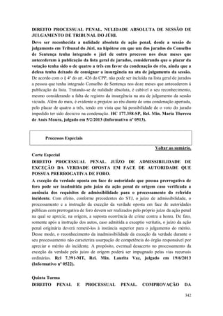 DIREITO PROCESSUAL PENAL. NULIDADE ABSOLUTA DE SESSÃO DE
JULGAMENTO DE TRIBUNAL DO JÚRI.
Deve ser reconhecida a nulidade absoluta de ação penal, desde a sessão de
julgamento em Tribunal do Júri, na hipótese em que um dos jurados do Conselho
de Sentença tenha integrado o júri de outro processo nos doze meses que
antecederam à publicação da lista geral de jurados, considerando que o placar da
votação tenha sido o de quatro a três em favor da condenação do réu, ainda que a
defesa tenha deixado de consignar a insurgência na ata de julgamento da sessão.
De acordo com o § 4º do art. 426 do CPP, não pode ser incluída na lista geral de jurados
a pessoa que tenha integrado Conselho de Sentença nos doze meses que antecederem à
publicação da lista. Tratando-se de nulidade absoluta, é cabível o seu reconhecimento,
mesmo considerando a falta de registro da insurgência na ata de julgamento da sessão
viciada. Além do mais, é evidente o prejuízo ao réu diante de uma condenação apertada,
pelo placar de quatro a três, tendo em vista que há possibilidade de o voto do jurado
impedido ter sido decisivo na condenação. HC 177.358-SP, Rel. Min. Maria Thereza
de Assis Moura, julgado em 5/2/2013 (Informativo nº 0513).

Processos Especiais
Voltar ao sumário.
Corte Especial
DIREITO PROCESSUAL PENAL. JUÍZO DE ADMISSIBILIDADE DE
EXCEÇÃO DA VERDADE OPOSTA EM FACE DE AUTORIDADE QUE
POSSUA PRERROGATIVA DE FORO.
A exceção da verdade oposta em face de autoridade que possua prerrogativa de
foro pode ser inadmitida pelo juízo da ação penal de origem caso verificada a
ausência dos requisitos de admissibilidade para o processamento do referido
incidente. Com efeito, conforme precedentes do STJ, o juízo de admissibilidade, o
processamento e a instrução da exceção da verdade oposta em face de autoridades
públicas com prerrogativa de foro devem ser realizados pelo próprio juízo da ação penal
na qual se aprecie, na origem, a suposta ocorrência de crime contra a honra. De fato,
somente após a instrução dos autos, caso admitida a exceptio veritatis, o juízo da ação
penal originária deverá remetê-los à instância superior para o julgamento do mérito.
Desse modo, o reconhecimento da inadmissibilidade da exceção da verdade durante o
seu processamento não caracteriza usurpação de competência do órgão responsável por
apreciar o mérito do incidente. A propósito, eventual desacerto no processamento da
exceção da verdade pelo juízo de origem poderá ser impugnado pelas vias recursais
ordinárias. Rcl 7.391-MT, Rel. Min. Laurita Vaz, julgado em 19/6/2013
(Informativo nº 0522).
Quinta Turma
DIREITO

PENAL

E

PROCESSUAL

PENAL.

COMPROVAÇÃO

DA
342

 