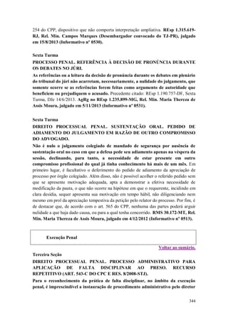 254 do CPP, dispositivo que não comporta interpretação ampliativa. REsp 1.315.619RJ, Rel. Min. Campos Marques (Desembargador convocado do TJ-PR), julgado
em 15/8/2013 (Informativo nº 0530).
Sexta Turma
PROCESSO PENAL. REFERÊNCIA À DECISÃO DE PRONÚNCIA DURANTE
OS DEBATES NO JÚRI.
As referências ou a leitura da decisão de pronúncia durante os debates em plenário
do tribunal do júri não acarretam, necessariamente, a nulidade do julgamento, que
somente ocorre se as referências forem feitas como argumento de autoridade que
beneficiem ou prejudiquem o acusado. Precedente citado: REsp 1.190.757-DF, Sexta
Turma, DJe 14/6/2013. AgRg no REsp 1.235.899-MG, Rel. Min. Maria Thereza de
Assis Moura, julgado em 5/11/2013 (Informativo nº 0531).
Sexta Turma
DIREITO PROCESSUAL PENAL. SUSTENTAÇÃO ORAL. PEDIDO DE
ADIAMENTO DO JULGAMENTO EM RAZÃO DE OUTRO COMPROMISSO
DO ADVOGADO.
Não é nulo o julgamento colegiado de mandado de segurança por ausência de
sustentação oral no caso em que a defesa pede seu adiamento apenas na véspera da
sessão, declinando, para tanto, a necessidade de estar presente em outro
compromisso profissional do qual já tinha conhecimento há mais de um mês. Em
primeiro lugar, é facultativo o deferimento do pedido de adiamento da apreciação de
processo por órgão colegiado. Além disso, não é possível acolher o referido pedido sem
que se apresente motivação adequada, apta a demonstrar a efetiva necessidade de
modificação da pauta, o que não ocorre na hipótese em que o requerente, incidindo em
clara desídia, sequer apresenta sua motivação em tempo hábil, não diligenciando nem
mesmo em prol da apreciação tempestiva da petição pelo relator do processo. Por fim, é
de destacar que, de acordo com o art. 565 do CPP, nenhuma das partes poderá arguir
nulidade a que haja dado causa, ou para a qual tenha concorrido. RMS 30.172-MT, Rel.
Min. Maria Thereza de Assis Moura, julgado em 4/12/2012 (Informativo nº 0513).

Execução Penal
Voltar ao sumário.
Terceira Seção
DIREITO PROCESSUAL PENAL. PROCESSO ADMINISTRATIVO PARA
APLICAÇÃO DE FALTA DISCIPLINAR AO PRESO. RECURSO
REPETITIVO (ART. 543-C DO CPC E RES. 8/2008-STJ).
Para o reconhecimento da prática de falta disciplinar, no âmbito da execução
penal, é imprescindível a instauração de procedimento administrativo pelo diretor
344

 