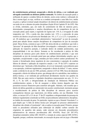 do estabelecimento prisional, assegurado o direito de defesa, a ser realizado por
advogado constituído ou defensor público nomeado. No âmbito da execução penal, a
atribuição de apurar a conduta faltosa do detento, assim como realizar a subsunção do
fato à norma legal, ou seja, verificar se a conduta corresponde a uma falta leve, média
ou grave, e aplicar eventual sanção disciplinar é do diretor do estabelecimento prisional,
em razão de ser o detentor do poder disciplinar (Seção III do Capítulo IV da LEP). Não
se olvida, entretanto, que, em razão do cometimento de falta de natureza grave,
determinadas consequências e sanções disciplinares são de competência do juiz da
execução penal, quais sejam, a regressão de regime (art. 118, I), a revogação de saída
temporária (art. 125), a perda dos dias remidos (art. 127) e a conversão de pena
restritiva de direitos em privativa de liberdade (art. 181, § 1º, d, e § 2º). A propósito, o
art. 48 estabelece que a autoridade administrativa “representará” ao juiz da execução
penal para adoção dessas sanções disciplinares de competência do juiz da execução
penal. Dessa forma, constata-se que a LEP não deixa dúvida ao estabelecer que todo o
"processo" de apuração da falta disciplinar (investigação e subsunção), assim como a
aplicação da respectiva punição, é realizado dentro da unidade penitenciária, cuja
responsabilidade é do seu diretor. Somente se for reconhecida a prática de falta
disciplinar de natureza grave pelo diretor do estabelecimento prisional, é que será
comunicado ao juiz da execução penal para que aplique determinadas sanções, que o
legislador, excepcionando a regra, entendeu por bem conferir caráter jurisdicional. No
tocante à formalização dessa sequência de atos concernentes à apuração da conduta
faltosa do detento e aplicação da respectiva sanção, o art. 59 da LEP é expresso ao
determinar que: “praticada a falta disciplinar, deverá ser instaurado o procedimento para
a sua apuração, conforme regulamento, assegurado o direito de defesa”. E mais, mesmo
sendo a referida lei do ano de 1984, portanto, anterior à CF de 1988, ficou devidamente
assegurado o direito de defesa do preso, que abrange não só a autodefesa, mas também a
defesa técnica, a ser realizada por profissional devidamente inscrito nos quadros da
OAB. Não por outro motivo o legislador disciplinou expressamente nos arts. 15, 16 e
83, § 5º, da LEP, a obrigatoriedade de instalação da Defensoria Pública nos
estabelecimentos penais, a fim de assegurar a defesa técnica daqueles que não
possuírem recursos financeiros para constituir advogado. Ademais, vale ressaltar que o
direito de defesa garantido ao sentenciado tem assento constitucional, mormente porque
o reconhecimento da prática de falta disciplinar de natureza grave acarreta
consequências danosas que repercutem, em última análise, em sua liberdade. Com
efeito, os incisos LIV e LV do art. 5º da CF respaldam a obrigatoriedade da presença de
defensor regularmente constituído na OAB, em procedimento administrativo disciplinar,
no âmbito da execução da pena. No particular, registre-se que a Súmula Vinculante 5, a
qual dispõe que “a falta de defesa técnica por advogado no processo administrativo
disciplinar não ofende a Constituição”, não se aplica à execução penal. Primeiro, porque
todos os precedentes utilizados para elaboração do aludido verbete sumular são
originários de questões não penais, onde estavam em discussão procedimentos
administrativos de natureza previdenciária (RE 434.059); fiscal (AI 207.197);
disciplinar-estatutário militar (RE 244.027); e tomada de contas especial (MS 24.961).
Segundo, porque, conforme mencionado, na execução da pena está em jogo a liberdade
345

 