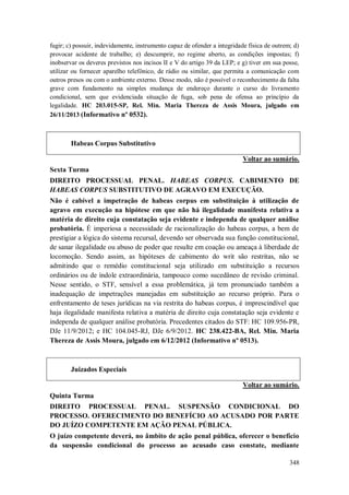 fugir; c) possuir, indevidamente, instrumento capaz de ofender a integridade física de outrem; d)
provocar acidente de trabalho; e) descumprir, no regime aberto, as condições impostas; f)
inobservar os deveres previstos nos incisos II e V do artigo 39 da LEP; e g) tiver em sua posse,
utilizar ou fornecer aparelho telefônico, de rádio ou similar, que permita a comunicação com
outros presos ou com o ambiente externo. Desse modo, não é possível o reconhecimento da falta
grave com fundamento na simples mudança de endereço durante o curso do livramento
condicional, sem que evidenciada situação de fuga, sob pena de ofensa ao princípio da
legalidade. HC 203.015-SP, Rel. Min. Maria Thereza de Assis Moura, julgado em
26/11/2013 (Informativo nº 0532).

Habeas Corpus Substitutivo
Voltar ao sumário.
Sexta Turma
DIREITO PROCESSUAL PENAL. HABEAS CORPUS. CABIMENTO DE
HABEAS CORPUS SUBSTITUTIVO DE AGRAVO EM EXECUÇÃO.
Não é cabível a impetração de habeas corpus em substituição à utilização de
agravo em execução na hipótese em que não há ilegalidade manifesta relativa a
matéria de direito cuja constatação seja evidente e independa de qualquer análise
probatória. É imperiosa a necessidade de racionalização do habeas corpus, a bem de
prestigiar a lógica do sistema recursal, devendo ser observada sua função constitucional,
de sanar ilegalidade ou abuso de poder que resulte em coação ou ameaça à liberdade de
locomoção. Sendo assim, as hipóteses de cabimento do writ são restritas, não se
admitindo que o remédio constitucional seja utilizado em substituição a recursos
ordinários ou de índole extraordinária, tampouco como sucedâneo de revisão criminal.
Nesse sentido, o STF, sensível a essa problemática, já tem pronunciado também a
inadequação de impetrações manejadas em substituição ao recurso próprio. Para o
enfrentamento de teses jurídicas na via restrita do habeas corpus, é imprescindível que
haja ilegalidade manifesta relativa a matéria de direito cuja constatação seja evidente e
independa de qualquer análise probatória. Precedentes citados do STF: HC 109.956-PR,
DJe 11/9/2012; e HC 104.045-RJ, DJe 6/9/2012. HC 238.422-BA, Rel. Min. Maria
Thereza de Assis Moura, julgado em 6/12/2012 (Informativo nº 0513).

Juizados Especiais
Voltar ao sumário.
Quinta Turma
DIREITO PROCESSUAL PENAL. SUSPENSÃO CONDICIONAL DO
PROCESSO. OFERECIMENTO DO BENEFÍCIO AO ACUSADO POR PARTE
DO JUÍZO COMPETENTE EM AÇÃO PENAL PÚBLICA.
O juízo competente deverá, no âmbito de ação penal pública, oferecer o benefício
da suspensão condicional do processo ao acusado caso constate, mediante
348

 