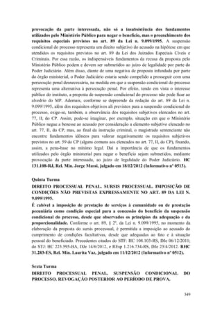 provocação da parte interessada, não só a insubsistência dos fundamentos
utilizados pelo Ministério Público para negar o benefício, mas o preenchimento dos
requisitos especiais previstos no art. 89 da Lei n. 9.099/1995. A suspensão
condicional do processo representa um direito subjetivo do acusado na hipótese em que
atendidos os requisitos previstos no art. 89 da Lei dos Juizados Especiais Cíveis e
Criminais. Por essa razão, os indispensáveis fundamentos da recusa da proposta pelo
Ministério Público podem e devem ser submetidos ao juízo de legalidade por parte do
Poder Judiciário. Além disso, diante de uma negativa de proposta infundada por parte
do órgão ministerial, o Poder Judiciário estaria sendo compelido a prosseguir com uma
persecução penal desnecessária, na medida em que a suspensão condicional do processo
representa uma alternativa à persecução penal. Por efeito, tendo em vista o interesse
público do instituto, a proposta de suspensão condicional do processo não pode ficar ao
alvedrio do MP. Ademais, conforme se depreende da redação do art. 89 da Lei n.
9.099/1995, além dos requisitos objetivos ali previstos para a suspensão condicional do
processo, exige-se, também, a observância dos requisitos subjetivos elencados no art.
77, II, do CP. Assim, pode-se imaginar, por exemplo, situação em que o Ministério
Público negue a benesse ao acusado por consideração a elemento subjetivo elencado no
art. 77, II, do CP, mas, ao final da instrução criminal, o magistrado sentenciante não
encontre fundamentos idôneos para valorar negativamente os requisitos subjetivos
previstos no art. 59 do CP (alguns comuns aos elencados no art. 77, II, do CP), fixando,
assim, a pena-base no mínimo legal. Daí a importância de que os fundamentos
utilizados pelo órgão ministerial para negar o benefício sejam submetidos, mediante
provocação da parte interessada, ao juízo de legalidade do Poder Judiciário. HC
131.108-RJ, Rel. Min. Jorge Mussi, julgado em 18/12/2012 (Informativo nº 0513).
Quinta Turma
DIREITO PROCESSUAL PENAL. SURSIS PROCESSUAL. IMPOSIÇÃO DE
CONDIÇÕES NÃO PREVISTAS EXPRESSAMENTE NO ART. 89 DA LEI N.
9.099/1995.
É cabível a imposição de prestação de serviços à comunidade ou de prestação
pecuniária como condição especial para a concessão do benefício da suspensão
condicional do processo, desde que observados os princípios da adequação e da
proporcionalidade. Conforme o art. 89, § 2º, da Lei n. 9.099/1995, no momento da
elaboração da proposta do sursis processual, é permitida a imposição ao acusado do
cumprimento de condições facultativas, desde que adequadas ao fato e à situação
pessoal do beneficiado. Precedentes citados do STF: HC 108.103-RS, DJe 06/12/2011;
do STJ: HC 223.595-BA, DJe 14/6/2012, e REsp 1.216.734-RS, DJe 23/4/2012. RHC
31.283-ES, Rel. Min. Laurita Vaz, julgado em 11/12/2012 (Informativo nº 0512).
Sexta Turma
DIREITO PROCESSUAL PENAL. SUSPENSÃO CONDICIONAL
PROCESSO. REVOGAÇÃO POSTERIOR AO PERÍODO DE PROVA.

DO

349

 