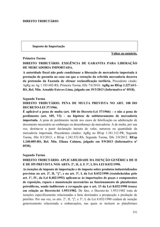DIREITO TRIBUTÁRIO

Imposto de Importação
Voltar ao sumário.
Primeira Turma
DIREITO TRIBUTÁRIO. EXIGÊNCIA DE GARANTIA PARA LIBERAÇÃO
DE MERCADORIA IMPORTADA.
A autoridade fiscal não pode condicionar a liberação de mercadoria importada à
prestação de garantia no caso em que a retenção da referida mercadoria decorra
da pretensão da Fazenda de efetuar reclassificação tarifária. Precedente citado:
AgRg no Ag 1.183.602-RS, Primeira Turma, DJe 7/6/2010. AgRg no REsp 1.227.611RS, Rel. Min. Arnaldo Esteves Lima, julgado em 19/3/2013 (Informativo nº 0518).
Segunda Turma
DIREITO TRIBUTÁRIO. PENA DE MULTA PREVISTA NO ART. 108 DO
DECRETO-LEI 37/1966.
É aplicável a pena de multa (art. 108 do Decreto-Lei 37/1966) – e não a pena de
perdimento (art. 105, VI) – na hipótese de subfaturamento de mercadoria
importada. A pena de perdimento incide nos casos de falsificação ou adulteração de
documento necessário ao embarque ou desembaraço da mercadoria. A de multa, por sua
vez, destina-se a punir declaração inexata de valor, natureza ou quantidade da
mercadoria importada. Precedentes citados: AgRg no REsp 1.341.312-PR, Segunda
Turma, DJe 8/3/2013; e REsp 1.242.532-RS, Segunda Turma, DJe 2/8/2012. REsp
1.240.005-RS, Rel. Min. Eliana Calmon, julgado em 5/9/2013 (Informativo nº
0530).
Segunda Turma
DIREITO TRIBUTÁRIO. APLICABILIDADE DA ISENÇÃO GENÉRICA DE II
E DE IPI PREVISTA NOS ARTS. 2°, II, J, E 3°, I, DA LEI 8.032/1990.
As isenções de imposto de importação e de imposto sobre produtos industrializados
previstas no art. 2º, II, "j", e no art. 3º, I, da Lei 8.032/1990 (restabelecidas pelo
art. 1º, IV, da Lei 8.402/1992) aplicam-se às importações de peças e componentes
de reposição, reparo e manutenção necessárias ao funcionamento de plataformas
petrolíferas, sendo indiferente a revogação que o art. 13 da Lei 8.032/1990 trouxe
em relação ao Decreto-lei 1.953/1982. De fato, o Decreto-lei 1.953/1982 trata de
isenções especificamente relacionadas a bens destinados a prospecção e produção de
petróleo. Por sua vez, os arts. 2°, II, "j", e 3°, I, da Lei 8.032/1990 cuidam de isenção
genericamente relacionada a embarcações, nas quais se incluem as plataformas
351

 