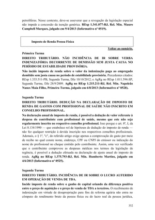 petrolíferas. Nesse contexto, deve-se asseverar que a revogação da legislação especial
não impede a concessão da isenção genérica. REsp 1.341.077-RJ, Rel. Min. Mauro
Campbell Marques, julgado em 9/4/2013 (Informativo nº 0519).

Imposto de Renda Pessoa Física
Voltar ao sumário.
Primeira Turma
DIREITO TRIBUTÁRIO. NÃO INCIDÊNCIA DE IR SOBRE VERBA
INDENIZATÓRIA DECORRENTE DE DEMISSÃO SEM JUSTA CAUSA NO
PERÍODO DE ESTABILIDADE PROVISÓRIA.
Não incide imposto de renda sobre o valor da indenização paga ao empregado
demitido sem justa causa no período de estabilidade provisória. Precedentes citados:
REsp 1.335.511-PB, Segunda Turma, DJe 10/10/2012; e AgRg no REsp 1.011.594-SP,
Segunda Turma, DJe 28/9/2009. AgRg no REsp 1.215.211-RJ, Rel. Min. Napoleão
Nunes Maia Filho, Primeira Turma, julgado em 6/8/2013 (Informativo nº 0528).
Segunda Turma
DIREITO TRIBUTÁRIO. DEDUÇÃO NA DECLARAÇÃO DE IMPOSTO DE
RENDA DE GASTOS COM PROFISSIONAL DE SAÚDE NÃO INSCRITO EM
CONSELHO PROFISSIONAL.
Na declaração anual de imposto de renda, é possível a dedução de valor referente à
despesa do contribuinte com profissional de saúde, mesmo que este não seja
regularmente inscrito no respectivo conselho profissional. Isso porque o art. 8º, I, da
Lei 8.134/1990 — que estabelece rol de hipóteses de dedução do imposto de renda —
não fez qualquer restrição à devida inscrição nos respectivos conselhos profissionais.
Ademais, o § 1º, "c", do referido artigo exige apenas a comprovação do gasto por meio
de recibo no qual conste nome, endereço, CPF ou CNPJ do emissor ou indicação do
nome do profissional no cheque emitido pelo contribuinte. Assim, uma vez verificado
que o contribuinte comprovou as despesas médicas nos termos da legislação de
regência, é possível a dedução efetuada na declaração de ajuste anual do imposto de
renda. AgRg no REsp 1.375.793-RJ, Rel. Min. Humberto Martins, julgado em
4/6/2013 (Informativo nº 0525).
Segunda Turma
DIREITO TRIBUTÁRIO. INCIDÊNCIA DE IR SOBRE O LUCRO AUFERIDO
EM OPERAÇÃO DE VENDA DE TDA.
Incide imposto de renda sobre o ganho de capital oriundo da diferença positiva
entre o preço de aquisição e o preço de venda de TDA a terceiros. O recebimento de
indenização em virtude de desapropriação para fins de reforma agrária não entra no
cômputo do rendimento bruto da pessoa física ou do lucro real da pessoa jurídica,
352

 