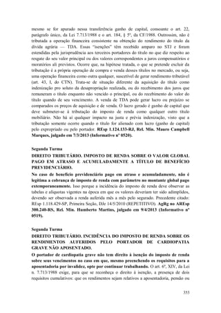 mesmo se for apurado nessa transferência ganho de capital, consoante o art. 22,
parágrafo único, da Lei 7.713/1988 e o art. 184, § 5º, da CF/1988. Outrossim, não é
tributada a operação financeira consistente na obtenção do rendimento do título da
dívida agrária — TDA. Essas “isenções” têm recebido amparo no STJ e foram
estendidas pela jurisprudência aos terceiros portadores do título no que diz respeito ao
resgate do seu valor principal ou dos valores correspondentes a juros compensatórios e
moratórios ali previstos. Ocorre que, na hipótese tratada, o que se pretende excluir da
tributação é a própria operação de compra e venda desses títulos no mercado, ou seja,
uma operação financeira como outra qualquer, suscetível de gerar rendimento tributável
(art. 43, I, do CTN). Trata-se de situação diferente da aquisição do título como
indenização pro soluto da desapropriação realizada, ou do recebimento dos juros que
remuneram o título enquanto não vencido o principal, ou do recebimento do valor do
título quando de seu vencimento. A venda de TDA pode gerar lucro ou prejuízo se
comparados os preços de aquisição e de venda. O lucro gerado é ganho de capital que
deve submeter-se à tributação do imposto de renda como qualquer outro título
mobiliário. Não há aí qualquer impacto na justa e prévia indenização, visto que a
tributação somente ocorre quando o título for alienado com lucro (ganho de capital)
pelo expropriado ou pelo portador. REsp 1.124.133-RJ, Rel. Min. Mauro Campbell
Marques, julgado em 7/3/2013 (Informativo nº 0520).
Segunda Turma
DIREITO TRIBUTÁRIO. IMPOSTO DE RENDA SOBRE O VALOR GLOBAL
PAGO EM ATRASO E ACUMULADAMENTE A TÍTULO DE BENEFÍCIO
PREVIDENCIÁRIO.
No caso de benefício previdenciário pago em atraso e acumuladamente, não é
legítima a cobrança de imposto de renda com parâmetro no montante global pago
extemporaneamente. Isso porque a incidência do imposto de renda deve observar as
tabelas e alíquotas vigentes na época em que os valores deveriam ter sido adimplidos,
devendo ser observada a renda auferida mês a mês pelo segurado. Precedente citado:
REsp 1.118.429-SP, Primeira Seção, DJe 14/5/2010 (REPETITIVO). AgRg no AREsp
300.240-RS, Rel. Min. Humberto Martins, julgado em 9/4/2013 (Informativo nº
0519).
Segunda Turma
DIREITO TRIBUTÁRIO. INCIDÊNCIA DO IMPOSTO DE RENDA SOBRE OS
RENDIMENTOS AUFERIDOS PELO PORTADOR DE CARDIOPATIA
GRAVE NÃO APOSENTADO.
O portador de cardiopatia grave não tem direito à isenção do imposto de renda
sobre seus vencimentos no caso em que, mesmo preenchendo os requisitos para a
aposentadoria por invalidez, opte por continuar trabalhando. O art. 6º, XIV, da Lei
n. 7.713/1988 exige, para que se reconheça o direito à isenção, a presença de dois
requisitos cumulativos: que os rendimentos sejam relativos a aposentadoria, pensão ou
353

 