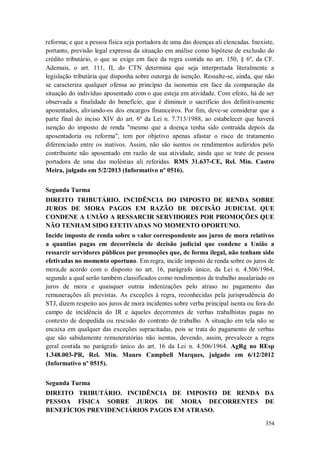 reforma; e que a pessoa física seja portadora de uma das doenças ali elencadas. Inexiste,
portanto, previsão legal expressa da situação em análise como hipótese de exclusão do
crédito tributário, o que se exige em face da regra contida no art. 150, § 6º, da CF.
Ademais, o art. 111, II, do CTN determina que seja interpretada literalmente a
legislação tributária que disponha sobre outorga de isenção. Ressalte-se, ainda, que não
se caracteriza qualquer ofensa ao princípio da isonomia em face da comparação da
situação do indivíduo aposentado com o que esteja em atividade. Com efeito, há de ser
observada a finalidade do benefício, que é diminuir o sacrifício dos definitivamente
aposentados, aliviando-os dos encargos financeiros. Por fim, deve-se considerar que a
parte final do inciso XIV do art. 6º da Lei n. 7.713/1988, ao estabelecer que haverá
isenção do imposto de renda "mesmo que a doença tenha sido contraída depois da
aposentadoria ou reforma", tem por objetivo apenas afastar o risco de tratamento
diferenciado entre os inativos. Assim, não são isentos os rendimentos auferidos pelo
contribuinte não aposentado em razão de sua atividade, ainda que se trate de pessoa
portadora de uma das moléstias ali referidas. RMS 31.637-CE, Rel. Min. Castro
Meira, julgado em 5/2/2013 (Informativo nº 0516).
Segunda Turma
DIREITO TRIBUTÁRIO. INCIDÊNCIA DO IMPOSTO DE RENDA SOBRE
JUROS DE MORA PAGOS EM RAZÃO DE DECISÃO JUDICIAL QUE
CONDENE A UNIÃO A RESSARCIR SERVIDORES POR PROMOÇÕES QUE
NÃO TENHAM SIDO EFETIVADAS NO MOMENTO OPORTUNO.
Incide imposto de renda sobre o valor correspondente aos juros de mora relativos
a quantias pagas em decorrência de decisão judicial que condene a União a
ressarcir servidores públicos por promoções que, de forma ilegal, não tenham sido
efetivadas no momento oportuno. Em regra, incide imposto de renda sobre os juros de
mora,de acordo com o disposto no art. 16, parágrafo único, da Lei n. 4.506/1964,
segundo a qual serão também classificados como rendimentos de trabalho assalariado os
juros de mora e quaisquer outras indenizações pelo atraso no pagamento das
remunerações ali previstas. As exceções à regra, reconhecidas pela jurisprudência do
STJ, dizem respeito aos juros de mora incidentes sobre verba principal isenta ou fora do
campo de incidência do IR e àqueles decorrentes de verbas trabalhistas pagas no
contexto de despedida ou rescisão do contrato de trabalho. A situação em tela não se
encaixa em qualquer das exceções supracitadas, pois se trata do pagamento de verbas
que são sabidamente remuneratórias não isentas, devendo, assim, prevalecer a regra
geral contida no parágrafo único do art. 16 da Lei n. 4.506/1964. AgRg no REsp
1.348.003-PR, Rel. Min. Mauro Campbell Marques, julgado em 6/12/2012
(Informativo nº 0515).
Segunda Turma
DIREITO TRIBUTÁRIO. INCIDÊNCIA DE IMPOSTO DE RENDA DA
PESSOA FÍSICA SOBRE JUROS DE MORA DECORRENTES DE
BENEFÍCIOS PREVIDENCIÁRIOS PAGOS EM ATRASO.
354

 