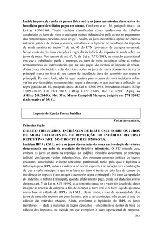 Incide imposto de renda da pessoa física sobre os juros moratórios decorrentes de
benefícios previdenciários pagos em atraso. Conforme o art. 16, parágrafo único, da
Lei n. 4.506/1964, “serão também classificados como rendimentos de trabalho
assalariado os juros de mora e quaisquer outras indenizações pelo atraso no pagamento
das remunerações previstas neste artigo”. Assim, os juros moratórios, apesar de terem a
natureza jurídica de lucros cessantes, amoldam-se à hipótese de incidência do imposto
de renda prevista no inciso II do art. 43 do CTN (proventos de qualquer natureza).
Nesse contexto, há duas exceções à regra da incidência do imposto de renda sobre os
juros de mora. Nos termos do art. 6º, V, da Lei n. 7.713/1988, na situação excepcional
em que o trabalhador perde o emprego, os juros de mora incidentes sobre as verbas
remuneratórias ou indenizatórias que lhe são pagas são isentos de imposto de renda.
Além disso, não incide o referido tributo sobre os juros de mora decorrentes de verba
principal isenta ou fora do seu campo de incidência (tese do acessório que segue o
principal). Por outro lado, não há regra isentiva para os juros de mora incidentes sobre
verbas previdenciárias remuneratórias pagas a destempo, o que acarreta a aplicação da
regra geral do art. 16, parágrafo único, da Lei n. 4.506/1964. Precedentes citados: REsp
1.089.720-RS, DJe 28/11/2012, e REsp 1.227.133-RS, DJe 19/10/2011. AgRg no
AREsp 248.264-RS, Rel. Min. Mauro Campbell Marques, julgado em 27/11/2012
(Informativo nº 0514).

Imposto de Renda Pessoa Jurídica
Voltar ao sumário.
Primeira Seção
DIREITO TRIBUTÁRIO. INCIDÊNCIA DE IRPJ E CSLL SOBRE OS JUROS
DE MORA DECORRENTES DE REPETIÇÃO DO INDÉBITO. RECURSO
REPETITIVO (ART. 543-C DO CPC E RES. 8/2008-STJ).
Incidem IRPJ e CSLL sobre os juros decorrentes da mora na devolução de valores
determinada em ação de repetição do indébito tributário. O STJ entende que,
embora os juros de mora na repetição do indébito tributário decorrente de sentença
judicial configurem verbas indenizatórias, eles possuem natureza jurídica de lucros
cessantes, constituindo evidente acréscimo patrimonial, razão pela qual é legítima a
tributação pelo IRPJ, salvo a existência de norma específica de isenção ou a constatação
de que a verba principal a que se referem os juros é isenta ou está fora do campo de
incidência do imposto (tese em que o acessório segue o principal). No caso da repetição
do indébito, o tributo (principal), quando efetivamente pago, pode ser deduzido como
despesa (art. 7º da Lei n. 8.541/1992) e, a contrario sensu, se o valor for devolvido, deve
integrar as receitas da empresa a fim de compor o lucro real e o lucro líquido ajustado
como base de cálculo do IRPJ e da CSLL. Desse modo, a tese da acessoriedade dos
juros de mora não socorre aos contribuintes, pois a verba principal não escapa à base de
cálculo das referidas exações. Ainda, conforme a legislação do IRPJ, os juros
moratórios — dada a natureza de lucros cessantes —encontram-se dentro da base de
cálculo dos impostos, na medida em que compõem o lucro operacional da empresa.
355

 