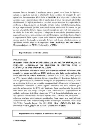 empresa. Despesa incorrida é aquela que existe e possui os atributos de liquidez e
certeza. A legislação autoriza o abatimento dessas despesas na apuração do lucro
operacional da empresa (art. 43 da Lei n. 4.506/1964). Se a lei permite a dedução das
despesas pagas e das incorridas, não só aquelas que já foram efetivamente adimplidas
são dedutíveis. Na legislação tributária, prevalece a regra do regime de competência, de
modo que as despesas devem ser deduzidas no lucro real do período base competente,
ou seja, naquele em que, jurídica ou economicamente, tornarem-se devidas ou em que
possam ser excluídas do lucro líquido para determinação do lucro real. Com a aquisição
do direito às férias pelo empregado, a obrigação de concedê-las juntamente com o
pagamento das verbas remuneratórias correspondentes passa a existir juridicamente para
o empregador de forma líquida e certa. Nesse momento, a pessoa jurídica incorre numa
despesa passível de dedução na apuração do lucro real do ano-calendário em que se
aperfeiçoou o direito adquirido do empregado. REsp 1.313.879-SP, Rel. Min. Herman
Benjamin, julgado em 7/2/2013 (Informativo nº 0516).

Imposto Predial Territorial Urbano
Voltar ao sumário.
Primeira Turma
DIREITO TRIBUTÁRIO. DESNECESSIDADE DE PRÉVIA INSCRIÇÃO DE
UNIDADES AUTÔNOMAS NO REGISTRO DE IMÓVEIS PARA A
COBRANÇA DE IPTU INDIVIDUALIZADO.
O fisco, verificando a divisão de imóvel preexistente em unidades autônomas, pode
proceder às novas inscrições de IPTU, ainda que não haja prévio registro das
novas unidades em cartório de imóveis. Conforme o art. 32 do CTN, o fato gerador
do IPTU é a propriedade, o domínio útil ou a posse. O art. 34 do referido diploma, por
sua vez, preconiza que o "contribuinte do imposto é o proprietário do imóvel, o titular
do seu domínio útil, ou o seu possuidor a qualquer título". Observa-se, portanto, que é
absolutamente dispensável o prévio registro imobiliário das novas unidades para
proceder ao lançamento do IPTU individualizado. Basta a configuração da posse do
bem imóvel para dar ensejo à exação. Assim, verificando-se a superveniência de
unidades autônomas, é devida a cobrança do IPTU de forma individualizada, uma vez
que é pacífico o entendimento de que os impostos reais — IPTU e ITBI, em especial —
referem-se aos bens autonomamente considerados. Desse modo, seria incabível tratar
diversos imóveis como universalidade para fins de tributação. Precedente citado: REsp
722.752-RJ, Segunda Turma, DJe 11/11/2009. REsp 1.347.693-RS, Rel. Min.
Benedito Gonçalves, julgado em 11/4/2013 (Informativo nº 0520).

Imposto sobre Circulação de Mercadorias e Serviços
Voltar ao sumário.
Primeira Seção
357

 