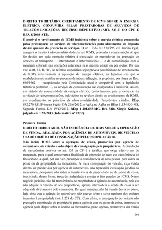 DIREITO TRIBUTÁRIO. CREDITAMENTO DE ICMS SOBRE A ENERGIA
ELÉTRICA CONSUMIDA PELAS PRESTADORAS DE SERVIÇOS DE
TELECOMUNICAÇÕES. RECURSO REPETITIVO (ART. 543-C DO CPC E
RES. 8/2008-STJ).
É possível o creditamento do ICMS incidente sobre a energia elétrica consumida
pelas prestadoras de serviços de telecomunicações para abatimento do imposto
devido quando da prestação de serviços. O art. 19 da LC 87/1996, em âmbito legal,
assegura o direito à não-cumulatividade para o ICMS, prevendo a compensação do que
for devido em cada operação relativa à circulação de mercadorias ou prestação de
serviços de transporte — interestadual e intermunicipal — e de comunicação com o
montante cobrado nas operações anteriores pelo mesmo estado ou por outro. Por sua
vez, o art. 33, II, “b”, do referido dispositivo legal prevê a possibilidade de creditamento
de ICMS relativamente à aquisição de energia elétrica, na hipótese em que o
estabelecimento a utilize no processo de industrialização. A propósito, por força do Dec.
640/1962 — recepcionado pela Constituição atual e compatível com a legislação
tributária posterior —, os serviços de comunicação são equiparados à indústria. Assim,
em virtude da essencialidade da energia elétrica, como insumo, para o exercício da
atividade de telecomunicações, induvidoso se revela o direito ao creditamento de ICMS,
em atendimento ao princípio da não-cumulatividade. Precedentes citados: REsp
842.270-RS, Primeira Seção, DJe 26/6/2012, e AgRg no AgRg no REsp 1.134.930-MS,
Segunda Turma, DJe 19/12/2012. REsp 1.201.635-MG, Rel. Min. Sérgio Kukina,
julgado em 12/6/2013 (Informativo nº 0522).
Primeira Turma
DIREITO TRIBUTÁRIO. NÃO INCIDÊNCIA DE ICMS SOBRE A OPERAÇÃO
DE VENDA, REALIZADA POR AGÊNCIA DE AUTOMÓVEIS, DE VEÍCULO
USADO OBJETO DE CONSIGNAÇÃO PELO PROPRIETÁRIO.
Não incide ICMS sobre a operação de venda, promovida por agência de
automóveis, de veículo usado objeto de consignação pelo proprietário. A circulação
de mercadorias prevista no art. 155 da CF é a jurídica, que exige efetivo ato de
mercancia, para o qual concorrem a finalidade de obtenção de lucro e a transferência de
titularidade, a qual, por sua vez, pressupõe a transferência de uma pessoa para outra da
posse ou da propriedade da mercadoria. A mera consignação do veículo, cuja venda
deverá ser promovida por agência de automóveis, não representa circulação jurídica da
mercadoria, porquanto não induz à transferência da propriedade ou da posse da coisa,
inexistindo, dessa forma, troca de titularidade a ensejar o fato gerador do ICMS. Nesse
negócio jurídico, não há transferência de propriedade à agência de automóveis, pois ela
não adquire o veículo de seu proprietário, apenas intermedeia a venda da coisa a ser
adquirida diretamente pelo comprador. De igual maneira, não há transferência de posse,
haja vista que a agência de automóveis não exerce sobre a coisa nenhum dos poderes
inerentes à propriedade (art. 1.228 do CC). Com efeito, a consignação do veículo não
pressupõe autorização do proprietário para a agência usar ou gozar da coisa, tampouco a
agência pode dispor sobre o destino da mercadoria, pode, apenas, promover a sua venda
359

 