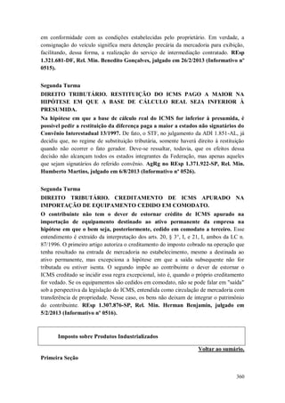 em conformidade com as condições estabelecidas pelo proprietário. Em verdade, a
consignação do veículo significa mera detenção precária da mercadoria para exibição,
facilitando, dessa forma, a realização do serviço de intermediação contratado. REsp
1.321.681-DF, Rel. Min. Benedito Gonçalves, julgado em 26/2/2013 (Informativo nº
0515).
Segunda Turma
DIREITO TRIBUTÁRIO. RESTITUIÇÃO DO ICMS PAGO A MAIOR NA
HIPÓTESE EM QUE A BASE DE CÁLCULO REAL SEJA INFERIOR À
PRESUMIDA.
Na hipótese em que a base de cálculo real do ICMS for inferior à presumida, é
possível pedir a restituição da diferença paga a maior a estados não signatários do
Convênio Interestadual 13/1997. De fato, o STF, no julgamento da ADI 1.851-AL, já
decidiu que, no regime de substituição tributária, somente haverá direito à restituição
quando não ocorrer o fato gerador. Deve-se ressaltar, todavia, que os efeitos dessa
decisão não alcançam todos os estados integrantes da Federação, mas apenas aqueles
que sejam signatários do referido convênio. AgRg no REsp 1.371.922-SP, Rel. Min.
Humberto Martins, julgado em 6/8/2013 (Informativo nº 0526).
Segunda Turma
DIREITO TRIBUTÁRIO. CREDITAMENTO DE ICMS APURADO NA
IMPORTAÇÃO DE EQUIPAMENTO CEDIDO EM COMODATO.
O contribuinte não tem o dever de estornar crédito de ICMS apurado na
importação de equipamento destinado ao ativo permanente da empresa na
hipótese em que o bem seja, posteriormente, cedido em comodato a terceiro. Esse
entendimento é extraído da interpretação dos arts. 20, § 3°, I, e 21, I, ambos da LC n.
87/1996. O primeiro artigo autoriza o creditamento do imposto cobrado na operação que
tenha resultado na entrada de mercadoria no estabelecimento, mesmo a destinada ao
ativo permanente, mas excepciona a hipótese em que a saída subsequente não for
tributada ou estiver isenta. O segundo impõe ao contribuinte o dever de estornar o
ICMS creditado se incidir essa regra excepcional, isto é, quando o próprio creditamento
for vedado. Se os equipamentos são cedidos em comodato, não se pode falar em "saída"
sob a perspectiva da legislação do ICMS, entendida como circulação de mercadoria com
transferência de propriedade. Nesse caso, os bens não deixam de integrar o patrimônio
do contribuinte. REsp 1.307.876-SP, Rel. Min. Herman Benjamin, julgado em
5/2/2013 (Informativo nº 0516).

Imposto sobre Produtos Industrializados
Voltar ao sumário.
Primeira Seção
360

 