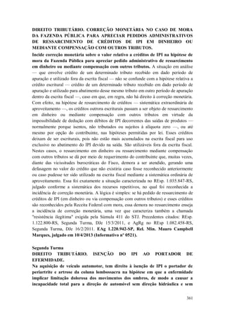DIREITO TRIBUTÁRIO. CORREÇÃO MONETÁRIA NO CASO DE MORA
DA FAZENDA PÚBLICA PARA APRECIAR PEDIDOS ADMINISTRATIVOS
DE RESSARCIMENTO DE CRÉDITOS DE IPI EM DINHEIRO OU
MEDIANTE COMPENSAÇÃO COM OUTROS TRIBUTOS.
Incide correção monetária sobre o valor relativo a créditos de IPI na hipótese de
mora da Fazenda Pública para apreciar pedido administrativo de ressarcimento
em dinheiro ou mediante compensação com outros tributos. A situação em análise
— que envolve crédito de um determinado tributo recebido em dado período de
apuração e utilizado fora da escrita fiscal — não se confunde com a hipótese relativa a
crédito escritural — crédito de um determinado tributo recebido em dado período de
apuração e utilizado para abatimento desse mesmo tributo em outro período de apuração
dentro da escrita fiscal —, caso em que, em regra, não há direito à correção monetária.
Com efeito, na hipótese de ressarcimento de créditos — sistemática extraordinária de
aproveitamento —, os créditos outrora escriturais passam a ser objeto de ressarcimento
em dinheiro ou mediante compensação com outros tributos em virtude da
impossibilidade de dedução com débitos de IPI decorrentes das saídas de produtos —
normalmente porque isentos, não tributados ou sujeitos à alíquota zero —, ou até
mesmo por opção do contribuinte, nas hipóteses permitidas por lei. Esses créditos
deixam de ser escriturais, pois não estão mais acumulados na escrita fiscal para uso
exclusivo no abatimento do IPI devido na saída. São utilizáveis fora da escrita fiscal.
Nestes casos, o ressarcimento em dinheiro ou ressarcimento mediante compensação
com outros tributos se dá por meio de requerimento do contribuinte que, muitas vezes,
diante das vicissitudes burocráticas do Fisco, demora a ser atendido, gerando uma
defasagem no valor do crédito que não existiria caso fosse reconhecido anteriormente
ou caso pudesse ter sido utilizado na escrita fiscal mediante a sistemática ordinária de
aproveitamento. Essa foi exatamente a situação caracterizada no REsp. 1.035.847-RS,
julgado conforme a sistemática dos recursos repetitivos, no qual foi reconhecida a
incidência de correção monetária. A lógica é simples: se há pedido de ressarcimento de
créditos de IPI (em dinheiro ou via compensação com outros tributos) e esses créditos
são reconhecidos pela Receita Federal com mora, essa demora no ressarcimento enseja
a incidência de correção monetária, uma vez que caracteriza também a chamada
"resistência ilegítima" exigida pela Súmula 411 do STJ. Precedentes citados: REsp.
1.122.800-RS, Segunda Turma, DJe 15/3/2011, e AgRg no REsp 1.082.458-RS,
Segunda Turma, DJe 16/2/2011. EAg 1.220.942-SP, Rel. Min. Mauro Campbell
Marques, julgado em 10/4/2013 (Informativo nº 0521).
Segunda Turma
DIREITO TRIBUTÁRIO. ISENÇÃO DO IPI AO PORTADOR DE
EFERMIDADE.
Na aquisição de veículo automotor, tem direito à isenção de IPI o portador de
periartrite e artrose da coluna lombossacra na hipótese em que a enfermidade
implicar limitação dolorosa dos movimentos dos ombros, de modo a causar a
incapacidade total para a direção de automóvel sem direção hidráulica e sem
361

 