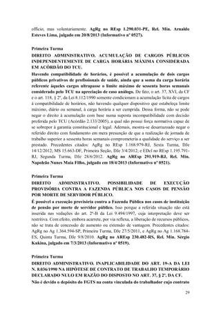 officio, mas voluntariamente. AgRg no REsp 1.290.031-PE, Rel. Min. Arnaldo
Esteves Lima, julgado em 20/8/2013 (Informativo nº 0527).
Primeira Turma
DIREITO ADMINISTRATIVO. ACUMULAÇÃO DE CARGOS PÚBLICOS
INDEPENDENTEMENTE DE CARGA HORÁRIA MÁXIMA CONSIDERADA
EM ACÓRDÃO DO TCU.
Havendo compatibilidade de horários, é possível a acumulação de dois cargos
públicos privativos de profissionais de saúde, ainda que a soma da carga horária
referente àqueles cargos ultrapasse o limite máximo de sessenta horas semanais
considerado pelo TCU na apreciação de caso análogo. De fato, o art. 37, XVI, da CF
e o art. 118, § 2º, da Lei 8.112/1990 somente condicionam a acumulação lícita de cargos
à compatibilidade de horários, não havendo qualquer dispositivo que estabeleça limite
máximo, diário ou semanal, à carga horária a ser cumprida. Dessa forma, não se pode
negar o direito à acumulação com base numa suposta incompatibilidade com decisão
proferida pelo TCU (Acórdão 2.133/2005), a qual não possui força normativa capaz de
se sobrepor à garantia constitucional e legal. Ademais, mostra-se desarrazoado negar o
referido direito com fundamento em mera presunção de que a realização de jornada de
trabalho superior a sessenta horas semanais comprometeria a qualidade do serviço a ser
prestado. Precedentes citados: AgRg no REsp 1.168.979-RJ, Sexta Turma, DJe
14/12/2012; MS 15.663-DF, Primeira Seção, DJe 3/4/2012; e EDcl no REsp 1.195.791RJ, Segunda Turma, DJe 28/6/2012. AgRg no AREsp 291.919-RJ, Rel. Min.
Napoleão Nunes Maia Filho, julgado em 18/4/2013 (Informativo nº 0521).
Primeira Turma
DIREITO
ADMINISTRATIVO.
POSSIBILIDADE
DE
EXECUÇÃO
PROVISÓRIA CONTRA A FAZENDA PÚBLICA NOS CASOS DE PENSÃO
POR MORTE DE SERVIDOR PÚBLICO.
É possível a execução provisória contra a Fazenda Pública nos casos de instituição
de pensão por morte de servidor público. Isso porque a referida situação não está
inserida nas vedações do art. 2º-B da Lei 9.494/1997, cuja interpretação deve ser
restritiva. Com efeito, embora acarrete, por via reflexa, a liberação de recursos públicos,
não se trata de concessão de aumento ou extensão de vantagem. Precedentes citados:
AgRg no Ag 1.364.594-SP, Primeira Turma, DJe 27/5/2011, e AgRg no Ag 1.168.784ES, Quinta Turma, DJe 9/8/2010. AgRg no AREsp 230.482-RS, Rel. Min. Sérgio
Kukina, julgado em 7/3/2013 (Informativo nº 0519).
Primeira Turma
DIREITO ADMINISTRATIVO. INAPLICABILIDADE DO ART. 19-A DA LEI
N. 8.036/1990 NA HIPÓTESE DE CONTRATO DE TRABALHO TEMPORÁRIO
DECLARADO NULO EM RAZÃO DO DISPOSTO NO ART. 37, § 2º, DA CF.
Não é devido o depósito do FGTS na conta vinculada do trabalhador cujo contrato
29

 