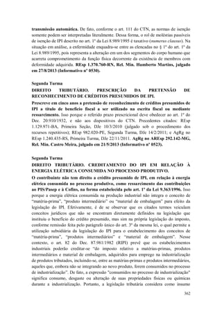 transmissão automática. De fato, conforme o art. 111 do CTN, as normas de isenção
somente podem ser interpretadas literalmente. Dessa forma, o rol de moléstias passíveis
de isenção de IPI descrito no art. 1º da Lei 8.989/1995 é taxativo (numerus clausus). Na
situação em análise, a enfermidade enquadra-se entre as elencadas no § 1º do art. 1º da
Lei 8.989/1995, pois representa a alteração em um dos segmentos do corpo humano que
acarreta comprometimento da função física decorrente da existência de membros com
deformidade adquirida. REsp 1.370.760-RN, Rel. Min. Humberto Martins, julgado
em 27/8/2013 (Informativo nº 0530).
Segunda Turma
DIREITO
TRIBUTÁRIO.
PRESCRIÇÃO
DA
PRETENSÃO
RECONHECIMENTO DE CRÉDITOS PRESUMIDOS DE IPI.

DE

Prescreve em cinco anos a pretensão de reconhecimento de créditos presumidos de
IPI a título de benefício fiscal a ser utilizado na escrita fiscal ou mediante
ressarcimento. Isso porque o referido prazo prescricional deve obedecer ao art. 1º do
Dec. 20.910/1932, e não aos dispositivos do CTN. Precedentes citados: REsp
1.129.971-BA, Primeira Seção, DJe 10/3/2010 (julgado sob o procedimento dos
recursos repetitivos); REsp 982.020-PE, Segunda Turma, DJe 14/2/2011; e AgRg no
REsp 1.240.435-RS, Primeira Turma, DJe 22/11/2011. AgRg no AREsp 292.142-MG,
Rel. Min. Castro Meira, julgado em 21/5/2013 (Informativo nº 0523).
Segunda Turma
DIREITO TRIBUTÁRIO. CREDITAMENTO DO IPI EM RELAÇÃO À
ENERGIA ELÉTRICA CONSUMIDA NO PROCESSO PRODUTIVO.
O contribuinte não tem direito a crédito presumido de IPI, em relação à energia
elétrica consumida no processo produtivo, como ressarcimento das contribuições
ao PIS/Pasep e à Cofins, na forma estabelecida pelo art. 1º da Lei 9.363/1996. Isso
porque a energia elétrica consumida na produção industrial não integra o conceito de
“matéria-prima”, “produto intermediário” ou “material de embalagem” para efeito da
legislação do IPI. Efetivamente, é de se observar que os citados termos veiculam
conceitos jurídicos que não se encontram diretamente definidos na legislação que
instituiu o benefício do crédito presumido, mas sim na própria legislação do imposto,
conforme remissão feita pelo parágrafo único do art. 3º da mesma lei, o qual permite a
utilização subsidiária da legislação do IPI para o estabelecimento dos conceitos de
“matéria-prima”, “produtos intermediários” e “material de embalagem”. Nesse
contexto, o art. 82 do Dec. 87.981/1982 (RIPI) prevê que os estabelecimentos
industriais poderão creditar-se “do imposto relativo a matérias-primas, produtos
intermediários e material de embalagem, adquiridos para emprego na industrialização
de produtos tributados, incluindo-se, entre as matérias-primas e produtos intermediários,
aqueles que, embora não se integrando ao novo produto, forem consumidos no processo
de industrialização”. De fato, a expressão "consumidos no processo de industrialização"
significa consumo, desgaste ou alteração de suas propriedades físicas ou químicas
durante a industrialização. Portanto, a legislação tributária considera como insumo
362

 