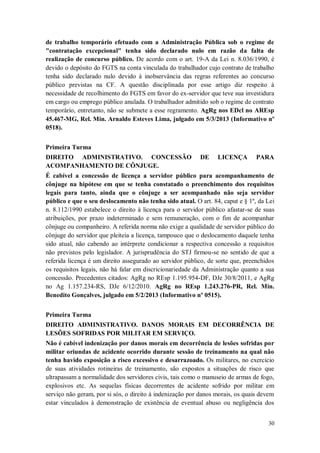 de trabalho temporário efetuado com a Administração Pública sob o regime de
"contratação excepcional" tenha sido declarado nulo em razão da falta de
realização de concurso público. De acordo com o art. 19-A da Lei n. 8.036/1990, é
devido o depósito do FGTS na conta vinculada do trabalhador cujo contrato de trabalho
tenha sido declarado nulo devido à inobservância das regras referentes ao concurso
público previstas na CF. A questão disciplinada por esse artigo diz respeito à
necessidade de recolhimento do FGTS em favor do ex-servidor que teve sua investidura
em cargo ou emprego público anulada. O trabalhador admitido sob o regime de contrato
temporário, entretanto, não se submete a esse regramento. AgRg nos EDcl no AREsp
45.467-MG, Rel. Min. Arnaldo Esteves Lima, julgado em 5/3/2013 (Informativo nº
0518).
Primeira Turma
DIREITO ADMINISTRATIVO. CONCESSÃO
ACOMPANHAMENTO DE CÔNJUGE.

DE

LICENÇA

PARA

É cabível a concessão de licença a servidor público para acompanhamento de
cônjuge na hipótese em que se tenha constatado o preenchimento dos requisitos
legais para tanto, ainda que o cônjuge a ser acompanhado não seja servidor
público e que o seu deslocamento não tenha sido atual. O art. 84, caput e § 1º, da Lei
n. 8.112/1990 estabelece o direito à licença para o servidor público afastar-se de suas
atribuições, por prazo indeterminado e sem remuneração, com o fim de acompanhar
cônjuge ou companheiro. A referida norma não exige a qualidade de servidor público do
cônjuge do servidor que pleiteia a licença, tampouco que o deslocamento daquele tenha
sido atual, não cabendo ao intérprete condicionar a respectiva concessão a requisitos
não previstos pelo legislador. A jurisprudência do STJ firmou-se no sentido de que a
referida licença é um direito assegurado ao servidor público, de sorte que, preenchidos
os requisitos legais, não há falar em discricionariedade da Administração quanto a sua
concessão. Precedentes citados: AgRg no REsp 1.195.954-DF, DJe 30/8/2011, e AgRg
no Ag 1.157.234-RS, DJe 6/12/2010. AgRg no REsp 1.243.276-PR, Rel. Min.
Benedito Gonçalves, julgado em 5/2/2013 (Informativo nº 0515).
Primeira Turma
DIREITO ADMINISTRATIVO. DANOS MORAIS EM DECORRÊNCIA DE
LESÕES SOFRIDAS POR MILITAR EM SERVIÇO.
Não é cabível indenização por danos morais em decorrência de lesões sofridas por
militar oriundas de acidente ocorrido durante sessão de treinamento na qual não
tenha havido exposição a risco excessivo e desarrazoado. Os militares, no exercício
de suas atividades rotineiras de treinamento, são expostos a situações de risco que
ultrapassam a normalidade dos servidores civis, tais como o manuseio de armas de fogo,
explosivos etc. As sequelas físicas decorrentes de acidente sofrido por militar em
serviço não geram, por si sós, o direito à indenização por danos morais, os quais devem
estar vinculados à demonstração de existência de eventual abuso ou negligência dos
30

 