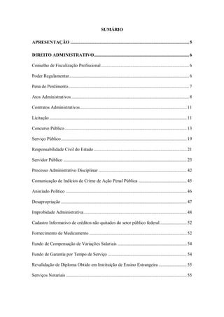 SUMÁRIO
APRESENTAÇÃO ..................................................................................................... 5
DIREITO ADMINISTRATIVO................................................................................. 6
Conselho de Fiscalização Profissional ........................................................................... 6
Poder Regulamentar ...................................................................................................... 6
Pena de Perdimento....................................................................................................... 7
Atos Administrativos .................................................................................................... 8
Contratos Administrativos........................................................................................... 11
Licitação ..................................................................................................................... 11
Concurso Público ........................................................................................................ 13
Serviço Público ........................................................................................................... 19
Responsabilidade Civil do Estado ............................................................................... 21
Servidor Público ......................................................................................................... 23
Processo Administrativo Disciplinar ........................................................................... 42
Comunicação de Indícios de Crime de Ação Penal Pública ......................................... 45
Anistiado Político ....................................................................................................... 46
Desapropriação ........................................................................................................... 47
Improbidade Administrativa ........................................................................................ 48
Cadastro Informativo de créditos não quitados do setor público federal ....................... 52
Fornecimento de Medicamento ................................................................................... 52
Fundo de Compensação de Variações Salariais ........................................................... 54
Fundo de Garantia por Tempo de Serviço ................................................................... 54
Revalidação de Diploma Obtido em Instituição de Ensino Estrangeira ........................ 55
Serviços Notariais ....................................................................................................... 55

 