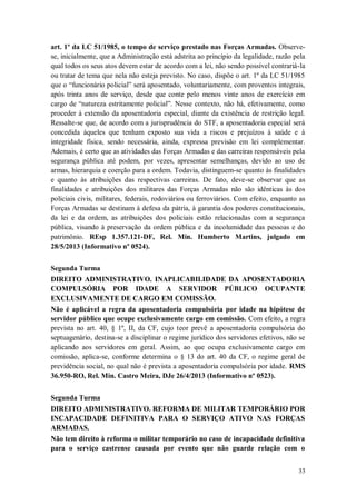 art. 1º da LC 51/1985, o tempo de serviço prestado nas Forças Armadas. Observese, inicialmente, que a Administração está adstrita ao princípio da legalidade, razão pela
qual todos os seus atos devem estar de acordo com a lei, não sendo possível contrariá-la
ou tratar de tema que nela não esteja previsto. No caso, dispõe o art. 1º da LC 51/1985
que o “funcionário policial” será aposentado, voluntariamente, com proventos integrais,
após trinta anos de serviço, desde que conte pelo menos vinte anos de exercício em
cargo de “natureza estritamente policial”. Nesse contexto, não há, efetivamente, como
proceder à extensão da aposentadoria especial, diante da existência de restrição legal.
Ressalte-se que, de acordo com a jurisprudência do STF, a aposentadoria especial será
concedida àqueles que tenham exposto sua vida a riscos e prejuízos à saúde e à
integridade física, sendo necessária, ainda, expressa previsão em lei complementar.
Ademais, é certo que as atividades das Forças Armadas e das carreiras responsáveis pela
segurança pública até podem, por vezes, apresentar semelhanças, devido ao uso de
armas, hierarquia e coerção para a ordem. Todavia, distinguem-se quanto às finalidades
e quanto às atribuições das respectivas carreiras. De fato, deve-se observar que as
finalidades e atribuições dos militares das Forças Armadas não são idênticas às dos
policiais civis, militares, federais, rodoviários ou ferroviários. Com efeito, enquanto as
Forças Armadas se destinam à defesa da pátria, à garantia dos poderes constitucionais,
da lei e da ordem, as atribuições dos policiais estão relacionadas com a segurança
pública, visando à preservação da ordem pública e da incolumidade das pessoas e do
patrimônio. REsp 1.357.121-DF, Rel. Min. Humberto Martins, julgado em
28/5/2013 (Informativo nº 0524).
Segunda Turma
DIREITO ADMINISTRATIVO. INAPLICABILIDADE DA APOSENTADORIA
COMPULSÓRIA POR IDADE A SERVIDOR PÚBLICO OCUPANTE
EXCLUSIVAMENTE DE CARGO EM COMISSÃO.
Não é aplicável a regra da aposentadoria compulsória por idade na hipótese de
servidor público que ocupe exclusivamente cargo em comissão. Com efeito, a regra
prevista no art. 40, § 1º, II, da CF, cujo teor prevê a aposentadoria compulsória do
septuagenário, destina-se a disciplinar o regime jurídico dos servidores efetivos, não se
aplicando aos servidores em geral. Assim, ao que ocupa exclusivamente cargo em
comissão, aplica-se, conforme determina o § 13 do art. 40 da CF, o regime geral de
previdência social, no qual não é prevista a aposentadoria compulsória por idade. RMS
36.950-RO, Rel. Min. Castro Meira, DJe 26/4/2013 (Informativo nº 0523).
Segunda Turma
DIREITO ADMINISTRATIVO. REFORMA DE MILITAR TEMPORÁRIO POR
INCAPACIDADE DEFINITIVA PARA O SERVIÇO ATIVO NAS FORÇAS
ARMADAS.
Não tem direito à reforma o militar temporário no caso de incapacidade definitiva
para o serviço castrense causada por evento que não guarde relação com o
33

 