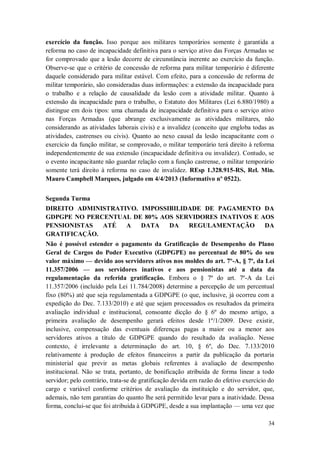 exercício da função. Isso porque aos militares temporários somente é garantida a
reforma no caso de incapacidade definitiva para o serviço ativo das Forças Armadas se
for comprovado que a lesão decorre de circunstância inerente ao exercício da função.
Observe-se que o critério de concessão de reforma para militar temporário é diferente
daquele considerado para militar estável. Com efeito, para a concessão de reforma de
militar temporário, são consideradas duas informações: a extensão da incapacidade para
o trabalho e a relação de causalidade da lesão com a atividade militar. Quanto à
extensão da incapacidade para o trabalho, o Estatuto dos Militares (Lei 6.880/1980) a
distingue em dois tipos: uma chamada de incapacidade definitiva para o serviço ativo
nas Forças Armadas (que abrange exclusivamente as atividades militares, não
considerando as atividades laborais civis) e a invalidez (conceito que engloba todas as
atividades, castrenses ou civis). Quanto ao nexo causal da lesão incapacitante com o
exercício da função militar, se comprovado, o militar temporário terá direito à reforma
independentemente de sua extensão (incapacidade definitiva ou invalidez). Contudo, se
o evento incapacitante não guardar relação com a função castrense, o militar temporário
somente terá direito à reforma no caso de invalidez. REsp 1.328.915-RS, Rel. Min.
Mauro Campbell Marques, julgado em 4/4/2013 (Informativo nº 0522).
Segunda Turma
DIREITO ADMINISTRATIVO. IMPOSSIBILIDADE DE PAGAMENTO DA
GDPGPE NO PERCENTUAL DE 80% AOS SERVIDORES INATIVOS E AOS
PENSIONISTAS
ATÉ
A
DATA
DA
REGULAMENTAÇÃO
DA
GRATIFICAÇÃO.
Não é possível estender o pagamento da Gratificação de Desempenho do Plano
Geral de Cargos do Poder Executivo (GDPGPE) no percentual de 80% do seu
valor máximo — devido aos servidores ativos nos moldes do art. 7º-A, § 7º, da Lei
11.357/2006 — aos servidores inativos e aos pensionistas até a data da
regulamentação da referida gratificação. Embora o § 7º do art. 7º-A da Lei
11.357/2006 (incluído pela Lei 11.784/2008) determine a percepção de um percentual
fixo (80%) até que seja regulamentada a GDPGPE (o que, inclusive, já ocorreu com a
expedição do Dec. 7.133/2010) e até que sejam processados os resultados da primeira
avaliação individual e institucional, consoante dicção do § 6º do mesmo artigo, a
primeira avaliação de desempenho gerará efeitos desde 1º/1/2009. Deve existir,
inclusive, compensação das eventuais diferenças pagas a maior ou a menor aos
servidores ativos a título de GDPGPE quando do resultado da avaliação. Nesse
contexto, é irrelevante a determinação do art. 10, § 6º, do Dec. 7.133/2010
relativamente à produção de efeitos financeiros a partir da publicação da portaria
ministerial que previr as metas globais referentes à avaliação de desempenho
institucional. Não se trata, portanto, de bonificação atribuída de forma linear a todo
servidor; pelo contrário, trata-se de gratificação devida em razão do efetivo exercício do
cargo e variável conforme critérios de avaliação da instituição e do servidor, que,
ademais, não tem garantias do quanto lhe será permitido levar para a inatividade. Dessa
forma, conclui-se que foi atribuída à GDPGPE, desde a sua implantação — uma vez que
34

 