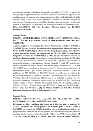 os efeitos da primeira avaliação de desempenho retroagirão a 1º/1/2009 —, caráter de
vantagem pessoal propter laborem, atrelada à consecução de atividades específicas, na
medida em que ela tem por base o desempenho específico e individualizado de cada
servidor, sendo o seu valor fixado conforme o resultado da aludida avaliação de
desempenho. Consequentemente, não há base legal para que se promova a extensão, aos
inativos e pensionistas, do percentual da gratificação devido aos servidores ativos.
REsp 1.368.150-PE, Rel. Min. Humberto Martins, julgado em 16/4/2013
(Informativo nº 0521).
Segunda Turma
DIREITO ADMINISTRATIVO. NOVA SISTEMÁTICA REMUNERATÓRIA
INSTITUÍDA PELA MP 43D2002 PARA OS PROCURADORES DA FAZENDA
NACIONAL.
A remuneração dos procuradores da Fazenda Nacional, no período de 1º/3/2002 a
25/6/2002, deve ser realizada do seguinte modo: a) vencimento básico calculado na
forma da MP 43/2002; b) pró-labore em valor fixo; c) representação mensal sobre
o novo vencimento básico, nos percentuais do DL 2.371/1987; d) gratificação
temporária conforme a Lei 9.028/1995; e e) VPNI, em caso de eventual redução na
totalidade da remuneração. De acordo com a jurisprudência consolidada do STJ, a Lei
10.549/2002, que resultou da conversão da MP 43/2002, implantou nova sistemática
remuneratória para os procuradores da Fazenda Nacional. A citada MP somente teve
eficácia retroativa em relação ao novo vencimento básico, conforme o art. 3º da Lei
10.549/2002, não se estendendo ao disposto nos arts. 4º e 5º, referentes ao pró-labore e à
representação mensal, que tiveram disposições modificadas somente a partir da
publicação da MP 43/2002, em 26/6/2002. Ressalte-se ainda que, na hipótese de
decréscimo remuneratório a partir de 26/6/2002, a diferença deverá ser paga a título de
Vantagem Pessoal Nominalmente Identificada, a ser reduzida à medida que for
reajustado o valor dos vencimentos, nos termos do art. 6º da MP 43/2002. Precedentes
citados: AgRg no REsp 1.239.287-RS, Segunda Turma, DJe 5/12/2012; AgRg no
AREsp 136.238-AL, Segunda Turma, DJe 15/8/2012, e AgRg no REsp 877.486-RS,
Sexta Turma, DJe 5/9/2012. AgRg no AREsp 272.247-GO, Rel. Min. Herman
Benjamin, julgado em 2/4/2013 (Informativo nº 0521).
Segunda Turma
DIREITO ADMINISTRATIVO. ALCANCE DO REAJUSTE DE 31,87%
CONCEDIDO PELAS LEIS 8.622D1993 E 8.627/1993.
Os demais servidores públicos não fazem jus à diferença entre o reajuste de
31,87% concedido aos oficiais-generais do Exército pelas Leis 8.622/1993 e
8.627/1993, e o reajuste de 28,86%, deferido a todo o funcionalismo público. Isso
porque o reajuste concedido aos oficiais-generais não caracteriza revisão geral apta a ser
estendida a todos servidores. Precedente citado: EREsp 550.687-PE, Terceira Seção, DJ
31/5/2004. AgRg no REsp 1.342.593-SC, Rel. Min. Mauro Campbell Marques,
35

 