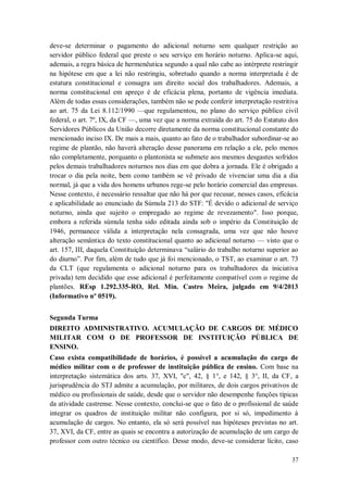 deve-se determinar o pagamento do adicional noturno sem qualquer restrição ao
servidor público federal que preste o seu serviço em horário noturno. Aplica-se aqui,
ademais, a regra básica de hermenêutica segundo a qual não cabe ao intérprete restringir
na hipótese em que a lei não restringiu, sobretudo quando a norma interpretada é de
estatura constitucional e consagra um direito social dos trabalhadores. Ademais, a
norma constitucional em apreço é de eficácia plena, portanto de vigência imediata.
Além de todas essas considerações, também não se pode conferir interpretação restritiva
ao art. 75 da Lei 8.112/1990 —que regulamentou, no plano do serviço público civil
federal, o art. 7º, IX, da CF —, uma vez que a norma extraída do art. 75 do Estatuto dos
Servidores Públicos da União decorre diretamente da norma constitucional constante do
mencionado inciso IX. De mais a mais, quanto ao fato de o trabalhador subordinar-se ao
regime de plantão, não haverá alteração desse panorama em relação a ele, pelo menos
não completamente, porquanto o plantonista se submete aos mesmos desgastes sofridos
pelos demais trabalhadores noturnos nos dias em que dobra a jornada. Ele é obrigado a
trocar o dia pela noite, bem como também se vê privado de vivenciar uma dia a dia
normal, já que a vida dos homens urbanos rege-se pelo horário comercial das empresas.
Nesse contexto, é necessário ressaltar que não há por que recusar, nesses casos, eficácia
e aplicabilidade ao enunciado da Súmula 213 do STF: "É devido o adicional de serviço
noturno, ainda que sujeito o empregado ao regime de revezamento". Isso porque,
embora a referida súmula tenha sido editada ainda sob o império da Constituição de
1946, permanece válida a interpretação nela consagrada, uma vez que não houve
alteração semântica do texto constitucional quanto ao adicional noturno — visto que o
art. 157, III, daquela Constituição determinava “salário do trabalho noturno superior ao
do diurno”. Por fim, além de tudo que já foi mencionado, o TST, ao examinar o art. 73
da CLT (que regulamenta o adicional noturno para os trabalhadores da iniciativa
privada) tem decidido que esse adicional é perfeitamente compatível com o regime de
plantões. REsp 1.292.335-RO, Rel. Min. Castro Meira, julgado em 9/4/2013
(Informativo nº 0519).
Segunda Turma
DIREITO ADMINISTRATIVO. ACUMULAÇÃO DE CARGOS DE MÉDICO
MILITAR COM O DE PROFESSOR DE INSTITUIÇÃO PÚBLICA DE
ENSINO.
Caso exista compatibilidade de horários, é possível a acumulação do cargo de
médico militar com o de professor de instituição pública de ensino. Com base na
interpretação sistemática dos arts. 37, XVI, "c", 42, § 1°, e 142, § 3°, II, da CF, a
jurisprudência do STJ admite a acumulação, por militares, de dois cargos privativos de
médico ou profissionais de saúde, desde que o servidor não desempenhe funções típicas
da atividade castrense. Nesse contexto, conclui-se que o fato de o profissional de saúde
integrar os quadros de instituição militar não configura, por si só, impedimento à
acumulação de cargos. No entanto, ela só será possível nas hipóteses previstas no art.
37, XVI, da CF, entre as quais se encontra a autorização de acumulação de um cargo de
professor com outro técnico ou científico. Desse modo, deve-se considerar lícito, caso
37

 