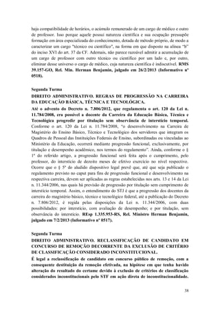 haja compatibilidade de horários, o acúmulo remunerado de um cargo de médico e outro
de professor. Isso porque aquele possui natureza científica e sua ocupação pressupõe
formação em área especializada do conhecimento, dotada de método próprio, de modo a
caracterizar um cargo "técnico ou científico", na forma em que disposto na alínea “b”
do inciso XVI do art. 37 da CF. Ademais, não parece razoável admitir a acumulação de
um cargo de professor com outro técnico ou científico por um lado e, por outro,
eliminar desse universo o cargo de médico, cuja natureza científica é indiscutível. RMS
39.157-GO, Rel. Min. Herman Benjamin, julgado em 26/2/2013 (Informativo nº
0518).
Segunda Turma
DIREITO ADMINISTRATIVO. REGRAS DE PROGRESSÃO NA CARREIRA
DA EDUCAÇÃO BÁSICA, TÉCNICA E TECNOLÓGICA.
Até o advento do Decreto n. 7.806/2012, que regulamenta o art. 120 da Lei n.
11.784/2008, era possível a docente da Carreira da Educação Básica, Técnica e
Tecnológica progredir por titulação sem observância de interstício temporal.
Conforme o art. 120 da Lei n. 11.784/2008, “o desenvolvimento na Carreira de
Magistério do Ensino Básico, Técnico e Tecnológico dos servidores que integram os
Quadros de Pessoal das Instituições Federais de Ensino, subordinadas ou vinculadas ao
Ministério da Educação, ocorrerá mediante progressão funcional, exclusivamente, por
titulação e desempenho acadêmico, nos termos do regulamento”. Ainda, conforme o §
1º do referido artigo, a progressão funcional será feita após o cumprimento, pelo
professor, do interstício de dezoito meses de efetivo exercício no nível respectivo.
Ocorre que o § 5º do aludido dispositivo legal prevê que, até que seja publicado o
regulamento previsto no caput para fins de progressão funcional e desenvolvimento na
respectiva carreira, devem ser aplicadas as regras estabelecidas nos arts. 13 e 14 da Lei
n. 11.344/2006, nas quais há previsão de progressão por titulação sem cumprimento de
interstício temporal. Assim, o entendimento do STJ é que a progressão dos docentes da
carreira do magistério básico, técnico e tecnológico federal, até a publicação do Decreto
n. 7.806/2012, é regida pelas disposições da Lei n. 11.344/2006, com duas
possibilidades: por interstício, com avaliação de desempenho; e por titulação, sem
observância do interstício. REsp 1.335.953-RS, Rel. Ministro Herman Benjamin,
julgado em 7/2/2013 (Informativo nº 0517).
Segunda Turma
DIREITO ADMINISTRATIVO. RECLASSIFICAÇÃO DE CANDIDATO EM
CONCURSO DE REMOÇÃO DECORRENTE DA EXCLUSÃO DE CRITÉRIO
DE CLASSIFICAÇÃO CONSIDERADO INCONSTITUCIONAL.
É legal a reclassificação de candidato em concurso público de remoção, com a
consequente destituição da remoção efetivada, na hipótese em que tenha havido
alteração do resultado do certame devido à exclusão de critérios de classificação
considerados inconstitucionais pelo STF em ação direta de inconstitucionalidade.
38

 
