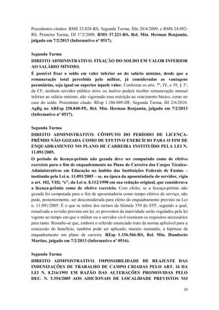 Precedentes citados: RMS 23.828-RS, Segunda Turma, DJe 20/4/2009, e RMS 24.092RS, Primeira Turma, DJ 1º/2/2008. RMS 37.221-RS, Rel. Min. Herman Benjamin,
julgado em 7/2/2013 (Informativo nº 0517).
Segunda Turma
DIREITO ADMINISTRATIVO. FIXAÇÃO DO SOLDO EM VALOR INFERIOR
AO SALÁRIO MÍNIMO.
É possível fixar o soldo em valor inferior ao do salário mínimo, desde que a
remuneração total percebida pelo militar, já consideradas as vantagens
pecuniárias, seja igual ou superior àquele valor. Conforme os arts. 7º, IV, e 39, § 3º,
da CF, nenhum servidor público ativo ou inativo poderá receber remuneração mensal
inferior ao salário mínimo, não vigorando essa restrição ao vencimento básico, como no
caso do soldo. Precedente citado: REsp 1.186.889-DF, Segunda Turma, DJ 2/6/2010.
AgRg no AREsp 258.848-PE, Rel. Min. Herman Benjamin, julgado em 7/2/2013
(Informativo nº 0517).
Segunda Turma
DIREITO ADMINISTRATIVO. CÔMPUTO DO PERÍODO DE LICENÇAPRÊMIO NÃO GOZADA COMO DE EFETIVO EXERCÍCIO PARA O FIM DE
ENQUADRAMENTO NO PLANO DE CARREIRA INSTITUÍDO PELA LEI N.
11.091/2005.
O período de licença-prêmio não gozada deve ser computado como de efetivo
exercício para o fim de enquadramento no Plano de Carreira dos Cargos TécnicoAdministrativos em Educação no âmbito das Instituições Federais de Ensino –
instituído pela Lei n. 11.091/2005 – se, na época da aposentadoria do servidor, vigia
o art. 102, VIII, “e”, da Lei n. 8.112/1990 em sua redação original, que considerava
a licença-prêmio como de efetivo exercício. Com efeito, se a licença-prêmio não
gozada foi computada para o fim de aposentadoria como tempo efetivo de serviço, não
pode, posteriormente, ser desconsiderada para efeito do enquadramento previsto na Lei
n. 11.091/2005. É o que se infere dos termos da Súmula 359 do STF, segundo a qual,
ressalvada a revisão prevista em lei, os proventos da inatividade serão regulados pela lei
vigente ao tempo em que o militar ou o servidor civil reuniram os requisitos necessários
para tanto. Ressalte-se que, embora o referido enunciado trate da norma aplicável para a
concessão do benefício, também pode ser aplicado, mutatis mutandis, à hipótese de
enquadramento em plano de carreira. REsp 1.336.566-RS, Rel. Min. Humberto
Martins, julgado em 7/2/2013 (Informativo nº 0516).
Segunda Turma
DIREITO ADMINISTRATIVO. IMPOSSIBILIDADE DE REAJUSTE DAS
INDENIZAÇÕES DE TRABALHO DE CAMPO CRIADAS PELO ART. 16 DA
LEI N. 8.216/1991 EM RAZÃO DAS ALTERAÇÕES PROMOVIDAS PELO
DEC. N. 5.554/2005 AOS ADICIONAIS DE LOCALIDADE PREVISTOS NO
39

 