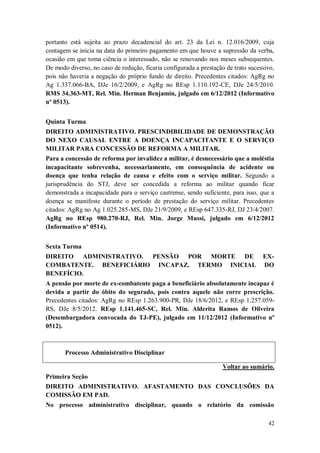 portanto está sujeita ao prazo decadencial do art. 23 da Lei n. 12.016/2009, cuja
contagem se inicia na data do primeiro pagamento em que houve a supressão da verba,
ocasião em que toma ciência o interessado, não se renovando nos meses subsequentes.
De modo diverso, no caso de redução, ficaria configurada a prestação de trato sucessivo,
pois não haveria a negação do próprio fundo de direito. Precedentes citados: AgRg no
Ag 1.337.066-BA, DJe 16/2/2009, e AgRg no REsp 1.110.192-CE, DJe 24/5/2010.
RMS 34.363-MT, Rel. Min. Herman Benjamin, julgado em 6/12/2012 (Informativo
nº 0513).
Quinta Turma
DIREITO ADMINISTRATIVO. PRESCINDIBILIDADE DE DEMONSTRAÇÃO
DO NEXO CAUSAL ENTRE A DOENÇA INCAPACITANTE E O SERVIÇO
MILITAR PARA CONCESSÃO DE REFORMA A MILITAR.
Para a concessão de reforma por invalidez a militar, é desnecessário que a moléstia
incapacitante sobrevenha, necessariamente, em consequência de acidente ou
doença que tenha relação de causa e efeito com o serviço militar. Segundo a
jurisprudência do STJ, deve ser concedida a reforma ao militar quando ficar
demonstrada a incapacidade para o serviço castrense, sendo suficiente, para isso, que a
doença se manifeste durante o período de prestação do serviço militar. Precedentes
citados: AgRg no Ag 1.025.285-MS, DJe 21/9/2009, e REsp 647.335-RJ, DJ 23/4/2007.
AgRg no REsp 980.270-RJ, Rel. Min. Jorge Mussi, julgado em 6/12/2012
(Informativo nº 0514).
Sexta Turma
DIREITO ADMINISTRATIVO. PENSÃO POR MORTE DE
COMBATENTE. BENEFICIÁRIO INCAPAZ. TERMO INICIAL
BENEFÍCIO.

EXDO

A pensão por morte de ex-combatente paga a beneficiário absolutamente incapaz é
devida a partir do óbito do segurado, pois contra aquele não corre prescrição.
Precedentes citados: AgRg no REsp 1.263.900-PR, DJe 18/6/2012, e REsp 1.257.059RS, DJe 8/5/2012. REsp 1.141.465-SC, Rel. Min. Alderita Ramos de Oliveira
(Desembargadora convocada do TJ-PE), julgado em 11/12/2012 (Informativo nº
0512).

Processo Administrativo Disciplinar
Voltar ao sumário.
Primeira Seção
DIREITO ADMINISTRATIVO. AFASTAMENTO DAS CONCLUSÕES DA
COMISSÃO EM PAD.
No processo administrativo disciplinar, quando o relatório da comissão
42

 