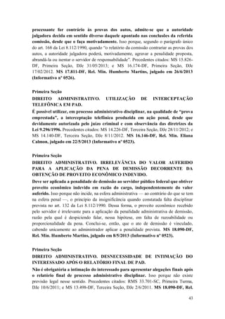 processante for contrário às provas dos autos, admite-se que a autoridade
julgadora decida em sentido diverso daquele apontado nas conclusões da referida
comissão, desde que o faça motivadamente. Isso porque, segundo o parágrafo único
do art. 168 da Lei 8.112/1990, quando “o relatório da comissão contrariar as provas dos
autos, a autoridade julgadora poderá, motivadamente, agravar a penalidade proposta,
abrandá-la ou isentar o servidor de responsabilidade”. Precedentes citados: MS 15.826DF, Primeira Seção, DJe 31/05/2013; e MS 16.174-DF, Primeira Seção, DJe
17/02/2012. MS 17.811-DF, Rel. Min. Humberto Martins, julgado em 26/6/2013
(Informativo nº 0526).
Primeira Seção
DIREITO ADMINISTRATIVO.
TELEFÔNICA EM PAD.

UTILIZAÇÃO

DE

INTERCEPTAÇÃO

É possível utilizar, em processo administrativo disciplinar, na qualidade de “prova
emprestada”, a interceptação telefônica produzida em ação penal, desde que
devidamente autorizada pelo juízo criminal e com observância das diretrizes da
Lei 9.296/1996. Precedentes citados: MS 14.226-DF, Terceira Seção, DJe 28/11/2012; e
MS 14.140-DF, Terceira Seção, DJe 8/11/2012. MS 16.146-DF, Rel. Min. Eliana
Calmon, julgado em 22/5/2013 (Informativo nº 0523).
Primeira Seção
DIREITO ADMINISTRATIVO. IRRELEVÂNCIA DO VALOR AUFERIDO
PARA A APLICAÇÃO DA PENA DE DEMISSÃO DECORRENTE DA
OBTENÇÃO DE PROVEITO ECONÔMICO INDEVIDO.
Deve ser aplicada a penalidade de demissão ao servidor público federal que obtiver
proveito econômico indevido em razão do cargo, independentemente do valor
auferido. Isso porque não incide, na esfera administrativa — ao contrário do que se tem
na esfera penal —, o princípio da insignificância quando constatada falta disciplinar
prevista no art. 132 da Lei 8.112/1990. Dessa forma, o proveito econômico recebido
pelo servidor é irrelevante para a aplicação da penalidade administrativa de demissão,
razão pela qual é despiciendo falar, nessa hipótese, em falta de razoabilidade ou
proporcionalidade da pena. Conclui-se, então, que o ato de demissão é vinculado,
cabendo unicamente ao administrador aplicar a penalidade prevista. MS 18.090-DF,
Rel. Min. Humberto Martins, julgado em 8/5/2013 (Informativo nº 0523).
Primeira Seção
DIREITO ADMINISTRATIVO. DESNECESSIDADE DE INTIMAÇÃO DO
INTERESSADO APÓS O RELATÓRIO FINAL DE PAD.
Não é obrigatória a intimação do interessado para apresentar alegações finais após
o relatório final de processo administrativo disciplinar. Isso porque não existe
previsão legal nesse sentido. Precedentes citados: RMS 33.701-SC, Primeira Turma,
DJe 10/6/2011; e MS 13.498-DF, Terceira Seção, DJe 2/6/2011. MS 18.090-DF, Rel.
43

 