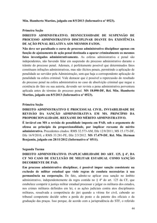 Min. Humberto Martins, julgado em 8/5/2013 (Informativo nº 0523).
Primeira Seção
DIREITO ADMINISTRATIVO. DESNECESSIDADE DE SUSPENSÃO DE
PROCESSO ADMINISTRATIVO DISCIPLINAR DIANTE DA EXISTÊNCIA
DE AÇÃO PENAL RELATIVA AOS MESMOS FATOS.
Não deve ser paralisado o curso de processo administrativo disciplinar apenas em
função de ajuizamento de ação penal destinada a apurar criminalmente os mesmos
fatos investigados administrativamente. As esferas administrativa e penal são
independentes, não havendo falar em suspensão do processo administrativo durante o
trâmite do processo penal. Ademais, é perfeitamente possível que determinados fatos
constituam infrações administrativas, mas não ilícitos penais, permitindo a aplicação de
penalidade ao servidor pela Administração, sem que haja a correspondente aplicação de
penalidade na esfera criminal. Vale destacar que é possível a repercussão do resultado
do processo penal na esfera administrativa no caso de absolvição criminal que negue a
existência do fato ou sua autoria, devendo ser revista a pena administrativa porventura
aplicada antes do término do processo penal. MS 18.090-DF, Rel. Min. Humberto
Martins, julgado em 8/5/2013 (Informativo nº 0523).
Primeira Seção
DIREITO ADMINISTRATIVO E PROCESSUAL CIVIL. INVIABILIDADE DE
REVISÃO DA SANÇÃO ADMINISTRATIVA EM MS. PRINCÍPIO DA
PROPORCIONALIDADE. REEXAME DO MÉRITO ADMINISTRATIVO.
É inviável em MS a revisão de penalidade imposta em PAD, sob o argumento de
ofensa ao princípio da proporcionalidade, por implicar reexame do mérito
administrativo. Precedentes citados: RMS 32.573-AM, DJe 12/8/2011; MS 15.175-DF,
DJe 16/9/2010, e RMS 33.281-PE, DJe 2/3/2012. MS 17.479-DF, Rel. Min. Herman
Benjamin, julgado em 28/11/2012 (Informativo nº 0511).
Segunda Turma
DIREITO ADMINISTRATIVO. INAPLICABILIDADE DO ART. 125, § 4º, DA
CF NO CASO DE EXCLUSÃO DE MILITAR ESTADUAL COMO SANÇÃO
DECORRENTE DE PAD.
Em processo administrativo disciplinar, é possível impor sanção consistente na
exclusão de militar estadual que viole regras de conduta necessárias à sua
permanência na corporação. De fato, admite-se aplicar essa sanção no âmbito
administrativo, independentemente da regra contida no § 4º do art. 125 da CF, que
estabelece competir à justiça militar estadual processar e julgar os militares dos estados,
nos crimes militares definidos em lei, e as ações judiciais contra atos disciplinares
militares, ressalvada a competência do júri quando a vítima for civil, cabendo ao
tribunal competente decidir sobre a perda do posto e da patente dos oficiais e da
graduação das praças. Isso porque, de acordo com a jurisprudência do STF, o referido
44

 