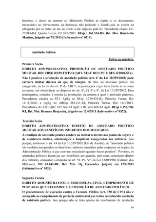 hipótese, o dever de remeter ao Ministério Público as cópias e os documentos
necessários ao oferecimento da denúncia, não podendo o Estado-juiz se eximir da
obrigação por se tratar de ato de ofício a ele imposto pela lei. Precedente citado: HC
20.948-BA, Quinta Turma, DJ 26/9/2005. REsp 1.360.534-RS, Rel. Min. Humberto
Martins, julgado em 7/3/2013 (Informativo nº 0519).

Anistiado Político
Voltar ao sumário.
Primeira Seção
DIREITO ADMINISTRATIVO. PROMOÇÃO DE ANISTIADO POLÍTICO
MILITAR. RECURSO REPETITIVO (ART. 543-C DO CPC E RES. 8/2008-STJ).
Não é possível a promoção de anistiado político (art. 6º da Lei 10.559/2002) para
carreira militar diversa da que ele integra. De fato, ao anistiado político foi
assegurado, na forma do art. 8º do ADCT, as promoções a que teria direito se na ativa
estivesse, em observância ao disposto no art. 6º, §§ 3º e 4º, da Lei 10.559/2002. Essa
prerrogativa, contudo, é restrita às promoções da carreira à qual o anistiado pertence.
Precedentes citados do STJ: AgRg no REsp 1.279.476-RJ, Primeira Turma, DJe
14/11/2012; e AgRg no AREsp 283.211-RJ, Primeira Turma, DJe 18/3/2013.
Precedentes do STF: ARE 692.360-RJ AgR; e RE 630.868-RJ AgR. REsp 1.357.700RJ, Rel. Min. Herman Benjamin, julgado em 12/6/2013 (Informativo nº 0522).
Terceira Seção
DIREITO ADMINISTRATIVO. DIREITO DE ANISTIADO
MILITAR AOS BENEFÍCIOS INDIRETOS DOS MILITARES.

POLÍTICO

A condição de anistiado político confere ao militar o direito aos planos de seguro e
de assistência médica, odontológica e hospitalar assegurados aos militares. Isso
porque, conforme o art. 14 da Lei 10.559/2002 (Lei de Anistia), ao “anistiado político
são também assegurados os benefícios indiretos mantidos pelas empresas ou órgãos da
Administração Pública a que estavam vinculados quando foram punidos”. Portanto, os
anistiados políticos fazem jus aos benefícios em questão, pois estes constituem direito
dos militares, consoante o disposto no art. 50, IV, "e", da Lei 6.880/1980 (Estatuto dos
Militares). MS 10.642-DF, Rel. Min. Og Fernandes, julgado em 12/6/2013
(Informativo nº 0526).
Segunda Turma
DIREITO ADMINISTRATIVO. E PROCESSUAL CIVIL. CUMPRIMENTO DE
PORTARIA QUE RECONHECE A CONDIÇÃO DE ANISTIADO POLÍTICO.
O procedimento de execução contra a Fazenda Pública (art. 730 do CPC) não é
adequado ao cumprimento de portaria ministerial que tenha reconhecido condição
de anistiado político. Isso porque não se trata apenas do recebimento de prestação
46

 