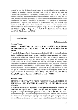 pecuniária, mas sim do integral cumprimento de ato administrativo que reconhece a
condição de anistiado político. Ademais, essa espécie de portaria não pode ser
considerada título executivo extrajudicial nos termos do art. 585, II, do CPC, pois o
referido dispositivo deve ser interpretado de forma restritiva. Ressalte-se, ainda, que não
estão presentes, nesse tipo de portaria, os requisitos da certeza e da exigibilidade —que
caracterizam os títulos executivos extrajudiciais —, devendo o interessado,
primeiramente, ingressar com processo de conhecimento para que a dívida seja
reconhecida, obtendo, assim, o título executivo hábil ao manejo de uma execução contra
a Fazenda Pública. Precedente citado: AgRg no REsp 1.303.419-PE, Segunda Turma,
DJe 20/8/2012. AgRg no REsp 1.362.644-PE, Rel. Min. Humberto Martins, julgado
em 23/4/2013 (Informativo nº 0523).

Desapropriação
Voltar ao sumário.
Segunda Turma
DIREITO ADMINISTRATIVO. COBRANÇA DE LAUDÊMIO NA HIPÓTESE
DE DESAPROPRIAÇÃO DO DOMÍNIO ÚTIL DE IMÓVEL AFORADO DA
UNIÃO.
A transferência, para fins de desapropriação, do domínio útil de imóvel aforado da
União constitui operação apta a gerar o recolhimento de laudêmio. Isso porque,
nessa situação, existe uma transferência onerosa entre vivos, de modo a possibilitar a
incidência do disposto no art. 3º do Decreto-lei 2.398/1987, cujo teor estabelece ser
devido o laudêmio no caso de “transferência onerosa, entre vivos, de domínio útil de
terreno aforado da União ou de direitos sobre benfeitorias neles construídas, bem assim
a cessão de direito a eles relativos”. Nesse contexto, ainda que a transferência ocorra
compulsoriamente, é possível identificar a onerosidade de que trata a referida lei, uma
vez que há a obrigação de indenizar o preço do imóvel desapropriado àquele que se
sujeita ao império do interesse do Estado. REsp 1.296.044-RN, Rel. Min. Mauro
Campbell Marques, julgado em 15/8/2013 (Informativo nº 0528).
Segunda Turma
DIREITO ADMINISTRATIVO. PRAZO PRESCRICIONAL NA HIPÓTESE DE
PRETENSÃO INDENIZATÓRIA DECORRENTE DE DESAPROPRIAÇÃO
INDIRETA.
A pretensão indenizatória decorrente de desapropriação indireta prescreve em
vinte anos na vigência do CC/1916 e em dez anos na vigência do CC/2002,
respeitada a regra de transição prevista no art. 2.028 do CC/2002. De início,
cumpre ressaltar que a ação de desapropriação indireta possui natureza real e, enquanto
não transcorrido o prazo para aquisição da propriedade por usucapião, ante a
impossibilidade de reivindicar a coisa, subsiste a pretensão indenizatória em relação ao
47

 