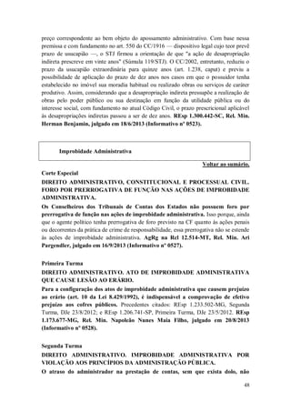 preço correspondente ao bem objeto do apossamento administrativo. Com base nessa
premissa e com fundamento no art. 550 do CC/1916 — dispositivo legal cujo teor prevê
prazo de usucapião —, o STJ firmou a orientação de que "a ação de desapropriação
indireta prescreve em vinte anos" (Súmula 119/STJ). O CC/2002, entretanto, reduziu o
prazo da usucapião extraordinária para quinze anos (art. 1.238, caput) e previu a
possibilidade de aplicação do prazo de dez anos nos casos em que o possuidor tenha
estabelecido no imóvel sua moradia habitual ou realizado obras ou serviços de caráter
produtivo. Assim, considerando que a desapropriação indireta pressupõe a realização de
obras pelo poder público ou sua destinação em função da utilidade pública ou do
interesse social, com fundamento no atual Código Civil, o prazo prescricional aplicável
às desapropriações indiretas passou a ser de dez anos. REsp 1.300.442-SC, Rel. Min.
Herman Benjamin, julgado em 18/6/2013 (Informativo nº 0523).

Improbidade Administrativa
Voltar ao sumário.
Corte Especial
DIREITO ADMINISTRATIVO, CONSTITUCIONAL E PROCESSUAL CIVIL.
FORO POR PRERROGATIVA DE FUNÇÃO NAS AÇÕES DE IMPROBIDADE
ADMINISTRATIVA.
Os Conselheiros dos Tribunais de Contas dos Estados não possuem foro por
prerrogativa de função nas ações de improbidade administrativa. Isso porque, ainda
que o agente político tenha prerrogativa de foro previsto na CF quanto às ações penais
ou decorrentes da prática de crime de responsabilidade, essa prerrogativa não se estende
às ações de improbidade administrativa. AgRg na Rcl 12.514-MT, Rel. Min. Ari
Pargendler, julgado em 16/9/2013 (Informativo nº 0527).
Primeira Turma
DIREITO ADMINISTRATIVO. ATO DE IMPROBIDADE ADMINISTRATIVA
QUE CAUSE LESÃO AO ERÁRIO.
Para a configuração dos atos de improbidade administrativa que causem prejuízo
ao erário (art. 10 da Lei 8.429/1992), é indispensável a comprovação de efetivo
prejuízo aos cofres públicos. Precedentes citados: REsp 1.233.502-MG, Segunda
Turma, DJe 23/8/2012; e REsp 1.206.741-SP, Primeira Turma, DJe 23/5/2012. REsp
1.173.677-MG, Rel. Min. Napoleão Nunes Maia Filho, julgado em 20/8/2013
(Informativo nº 0528).
Segunda Turma
DIREITO ADMINISTRATIVO. IMPROBIDADE ADMINISTRATIVA POR
VIOLAÇÃO AOS PRINCÍPIOS DA ADMINISTRAÇÃO PÚBLICA.
O atraso do administrador na prestação de contas, sem que exista dolo, não
48

 
