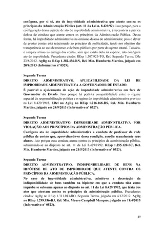 configura, por si só, ato de improbidade administrativa que atente contra os
princípios da Administração Pública (art. 11 da Lei n. 8.429/92). Isso porque, para a
configuração dessa espécie de ato de improbidade administrativa, é necessária a prática
dolosa de conduta que atente contra os princípios da Administração Pública. Dessa
forma, há improbidade administrativa na omissão dolosa do administrador, pois o dever
de prestar contas está relacionado ao princípio da publicidade, tendo por objetivo dar
transparência ao uso de recursos e de bens públicos por parte do agente estatal. Todavia,
o simples atraso na entrega das contas, sem que exista dolo na espécie, não configura
ato de improbidade. Precedente citado: REsp 1.307.925-TO, Rel. Segunda Turma, DJe
23/8/2012. AgRg no REsp 1.382.436-RN, Rel. Min. Humberto Martins, julgado em
20/8/2013 (Informativo nº 0529).
Segunda Turma
DIREITO
ADMINISTRATIVO.
APLICABILIDADE
DA
LEI
IMPROBIDADE ADMINISTRATIVA A GOVERNADOR DE ESTADO.

DE

É possível o ajuizamento de ação de improbidade administrativa em face de
Governador de Estado. Isso porque há perfeita compatibilidade entre o regime
especial de responsabilização política e o regime de improbidade administrativa previsto
na Lei 8.429/1992. EDcl no AgRg no REsp 1.216.168-RS, Rel. Min. Humberto
Martins, julgado em 24/9/2013 (Informativo nº 0527).
Segunda Turma
DIREITO ADMINISTRATIVO. IMPROBIDADE ADMINISTRATIVA POR
VIOLAÇÃO AOS PRINCÍPIOS DA ADMINISTRAÇÃO PÚBLICA.
Configura ato de improbidade administrativa a conduta de professor da rede
pública de ensino que, aproveitando-se dessa condição, assedie sexualmente seus
alunos. Isso porque essa conduta atenta contra os princípios da administração pública,
subsumindo-se ao disposto no art. 11 da Lei 8.429/1992. REsp 1.255.120-SC, Rel.
Min. Humberto Martins, julgado em 21/5/2013 (Informativo nº 0523).
Segunda Turma
DIREITO ADMINISTRATIVO. INDISPONIBILIDADE DE BENS NA
HIPÓTESE DE ATO DE IMPROBIDADE QUE ATENTE CONTRA OS
PRINCÍPIOS DA ADMINISTRAÇÃO PÚBLICA.
No caso de improbidade administrativa, admite-se a decretação da
indisponibilidade de bens também na hipótese em que a conduta tida como
ímproba se subsuma apenas ao disposto no art. 11 da Lei 8.429/1992, que trata dos
atos que atentam contra os princípios da administração pública. Precedentes
citados: AgRg no REsp 1.311.013-RO, Segunda Turma, julgado em 4/12/2012. AgRg
no REsp 1.299.936-RJ, Rel. Min. Mauro Campbell Marques, julgado em 18/4/2013
(Informativo nº 0523).

49

 