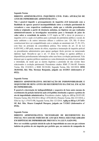 Segunda Turma
DIREITO ADMINISTRATIVO. INQUÉRITO CIVIL PARA APURAÇÃO DE
ATOS DE IMPROBIDADE ADMINISTRATIVA.
Não é possível impedir o prosseguimento de inquérito civil instaurado com a
finalidade de apurar possível incompatibilidade entre a evolução patrimonial de
vereadores e seus respectivos rendimentos, ainda que o referido procedimento
tenha-se originado a partir de denúncia anônima, na hipótese em que realizadas
administrativamente as investigações necessárias para a formação de juízo de
valor sobre a veracidade da notícia. A CF impôs ao MP o dever de promover o
inquérito civil e a ação civil pública para a proteção do patrimônio público e social, do
meio ambiente e de outros interesses difusos e coletivos (art. 129, III). O dever
constitucional deve ser compatibilizado com a vedação ao anonimato (art. 5º, IV, CF),
com base no princípio da concordância prática. Nos termos do art. 22 da Lei
8.429/1992, o MP pode, mesmo de ofício, requisitar a instauração de inquérito policial
ou procedimento administrativo para apurar qualquer ilícito previsto no mencionado
diploma legal. Ressalte-se que o art. 13 dessa lei obriga os agentes públicos a
disponibilizar periodicamente informações sobre seus bens e evolução patrimonial. Vale
destacar que os agentes políticos sujeitam-se a uma diminuição na esfera de privacidade
e intimidade, de modo que se mostra ilegítima a pretensão de não revelar fatos
relacionados à evolução patrimonial. Precedentes citados: RMS 37.166-SP, Primeira
Turma, DJe 15/4/2013; e RMS 30.510-RJ, Segunda Turma, DJe 10/2/2010. RMS
38.010-RJ, Rel. Min. Herman Benjamin, julgado em 4/4/2013 (Informativo nº
0522).
Segunda Turma
DIREITO ADMINISTRATIVO. DECRETAÇÃO DE INDISPONIBILIDADE E
SEQUESTRO DE BENS ANTES DO RECEBIMENTO DA INICIAL EM AÇÃO
DE IMPROBIDADE.
É possível a decretação de indisponibilidade e sequestro de bens antes mesmo do
recebimento da petição inicial da ação civil pública destinada a apurar a prática de
ato de improbidade administrativa. Precedentes citados: AgRg no AREsp 20.853-SP,
Primeira Turma, DJe 29/6/2012; REsp 1.078.640-ES, Primeira Turma, DJe 23/3/2010, e
EDcl no Ag 1.179.873-PR, Segunda Turma, DJe 12/3/2010. AgRg no REsp 1.317.653SP, Rel. Min. Mauro Campbell Marques, julgado em 7/3/2013 (Informativo nº
0518).
Segunda Turma
DIREITO ADMINISTRATIVO. NECESSIDADE DE RECEBIMENTO DA
INICIAL NO CASO DE INDÍCIOS DE ATO QUE POSSA SER ENQUADRADO
EM HIPÓTESE DE IMPROBIDADE PREVISTA NA LEI N. 8.429/1992.
Deve ser recebida a petição inicial de ação de improbidade no caso em que existam
indícios da prática de ato ímprobo por prefeito que, no contexto de campanha de
50

 